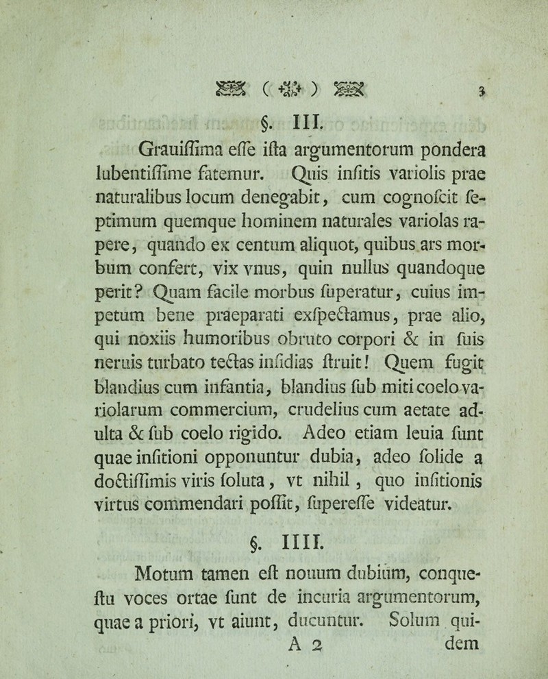 () mz §. III. Grauiffima efle ifta argumentorum pondera lubentiffime fatemur. Quis in/itis variolis prae naturalibus locum denegabit, cum cognofcit fe- ptimum quemque hominem naturales variolas ra¬ pere, quando ex centum aliquot, quibus ars mor¬ bum confert, vix vnus, quin nullus quandoque perit ? Quam facile morbus fuperatur, cuius im¬ petum bene praeparati exfpettamus, prae alio, qui noxiis humoribus obruto corpori & in fuis neruis turbato te&as infidias ftruit! Quem fugit blandius cum infantia, blandius fub miti coelo va- riolarum commercium, crudelius cum aetate ad¬ ulta & fub coelo rigido. Adeo etiam leuia funt quae infitioni opponuntur dubia, adeo folide a do&iftimis viris foluta, vt nihil, quo infitionis virtus commendari poffit, fuperefle videatur. §. IIII. Motum tamen eft nouum dubium, conque- ftu voces ortae funt de incuria argumentorum, quae a priori, vt aiunt, ducuntur. Solum qui- A 2 dem