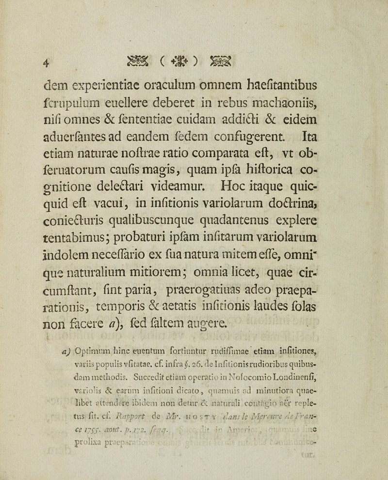dem experientiae oraculum omnem haefitantibus fcrupulum euellere deberet in rebus machaoniis, nifi omnes & fententiae cuidam addidti & eidem aduerfantes ad eandem fedem confugerent. Ita etiam naturae noftrae ratio comparata eft, vt ob- feruatorum caufis magis, quam ipfa hiftorica co¬ gnitione deledari videamur. Hoc itaque quic- quid eft vacui, in infitionis variolarum dodrina? conieduris qualibuscunque quadantenus explere tentabimus; probaturi ipfam infitarum variolarum indolem necelfario ex fua natura mitem efte, omni' que naturalium mitiorem; omnia licet, quae cir¬ cumflant, fint paria, praerogatiuas adeo praepa¬ rationis, temporis & aetatis infitionis laudes folas non facere a), fed faltem augere. a) Optimum hinc euentum Fortiimtur rudiffimae etiam infitiones, variis populis vlitatae. cf. infra §. 26. de Infitionis rudioribus quibus¬ dam methodis. Succedit etiam operatio in NofocomioLondinenfi, variolis & earum infitioni dicato, quamuis ad minutiora quae¬ libet attendere ibidem non detur ce naturali contagio aer reple¬ tus fit. ci. Rapport de Mr. hosty zlanth Mpr< uve de /Ks/z- ce iysS' JP..172. fiqq. ?>• Ap' ie prolixa praep-ra ’o • . ■ ' ' vo¬ tor*