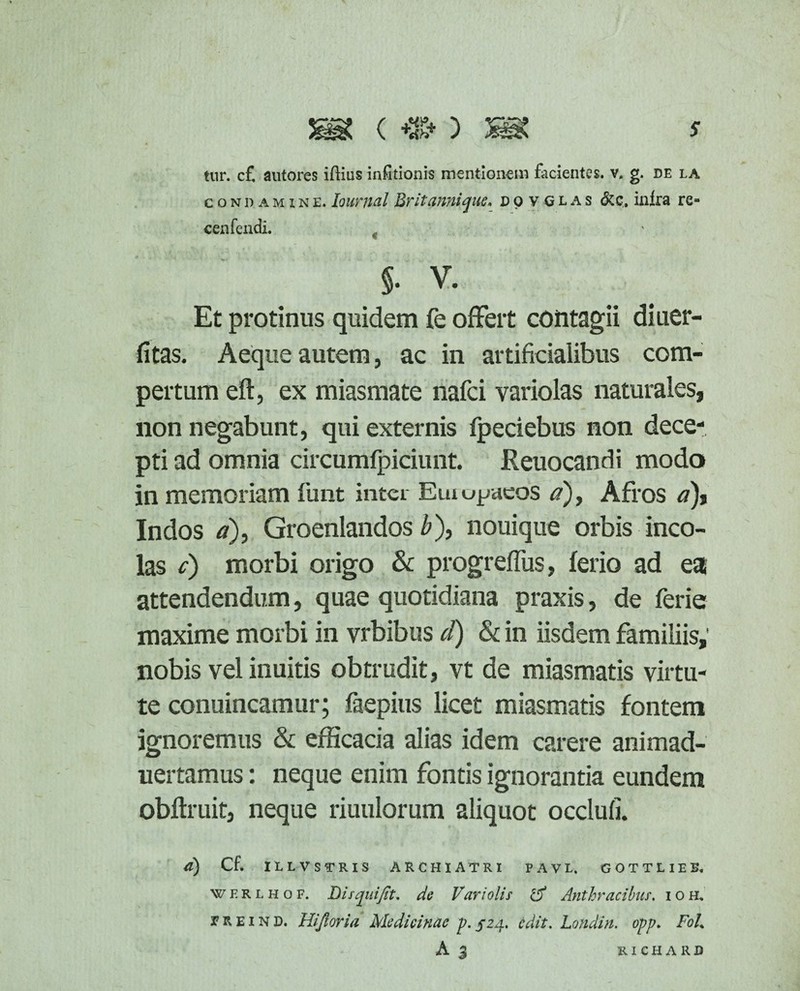 condaminlIountal Britanni que. dovglas &c. inlra re=* cenfendi. §• V. Et protinus quidem fe offert contagii diuer- fitas. Aeque autem, ac in artificialibus com¬ pertum eft, ex miasmate nafei variolas naturales, non negabunt, qui externis fpeciebus non dece¬ pti ad omnia circumfpiciunt. Reuocandi modo in memoriam funt inter Eiuujjaeos a), Afros a), Indos a), Groenlandos b), nouique orbis inco¬ las c) morbi origo & progreffus, ferio ad ea attendendum, quae quotidiana praxis, de ferie maxime morbi in vrbibus d) & in iisdem familiis,' nobis vel inuitis obtrudit, vt de miasmatis virtu¬ te conuincamur; faepius licet miasmatis fontem ignoremus & efficacia alias idem carere animad- nertamus: neque enim fontis ignorantia eundem obftruit, neque riuulorum aliquot occlufi. a) Cf. ILLVSTRIS ARCHIATRI PAVL. GOTTLIEB. werlhof. Bis qui fit. de Vari olis iV Anthracibus, ioh. r r e i n d. Hijloria Medicinae p. 52a. edit, hotidin. opp. Fol% A j richard