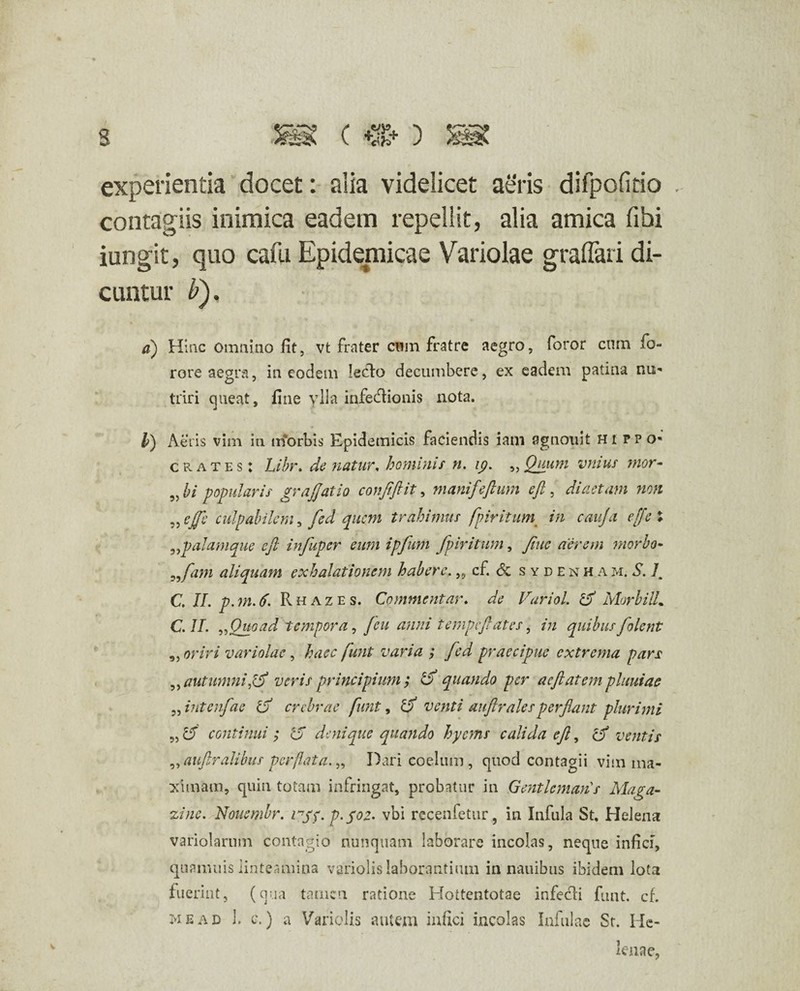 s ism ( *%* ) s experientia docet: alia videlicet aeris difpofitio . contagiis inimica eadem repellit, alia amica fibi iungit, quo cafu Epidemicae Variolae graflari di¬ cuntur b). a) Hinc omnino fit, vt frater cnm fratre aegro, foror cum fo- rore aegra, in eodem lecto decumbere, ex eadem patina nu¬ triri queat, fine ylla infedtionis nota. 35 3) li) Aeris vim in trforbis Epidemicis faciendis iam agnouit Hippo¬ crates: Libr. de natur, hominis n. ip. Quum vmus mor¬ bi popularis grajjatio conjiftit, manifeftum eft, diaetam non ejfe culpabilem, fed quem trahimus fpiritum in cauja effsl „p alamque e fi infuper eum ipfum fpiritum, fiuc aerem morbo- fam aliquam exhalationem habere.,, cf. <5c sydenha m. S. Im C. II. p.m.tf. Rhazes. Commentar. de Variol. d Morbilli C. II. „ Quoad tempora, [eu anni tempefiat es, in quibus folent „ oriri variolae , haec funt varia ; fed praecipue extrema pars » autumni jd veris principium; d quando per acftatempluuiae intenfae d crebrae funt, d venti aufiralesperflant plurimi d continui; 'd denique quando hyems calida eft, d ventis ,, auftralibus perflata. „ Dari coelum, quod contagii vim ma¬ ximam, quin totam infringat, probatur in Genti emanas Maga- zine. Nouembr. rpf. p.pot. vbi recenfetur, in Infula St, Helena variolamm contagio nunquam laborare incolas, neque infici, qua muis linteamina variolis laborantium in nauibus ibidem lota fuerint, (qua tamen ratione Hottentotae infecti funt. cf. me ad 1. c.) a Variolis autem infici incolas Infulae St. He¬ lenae, 33 33