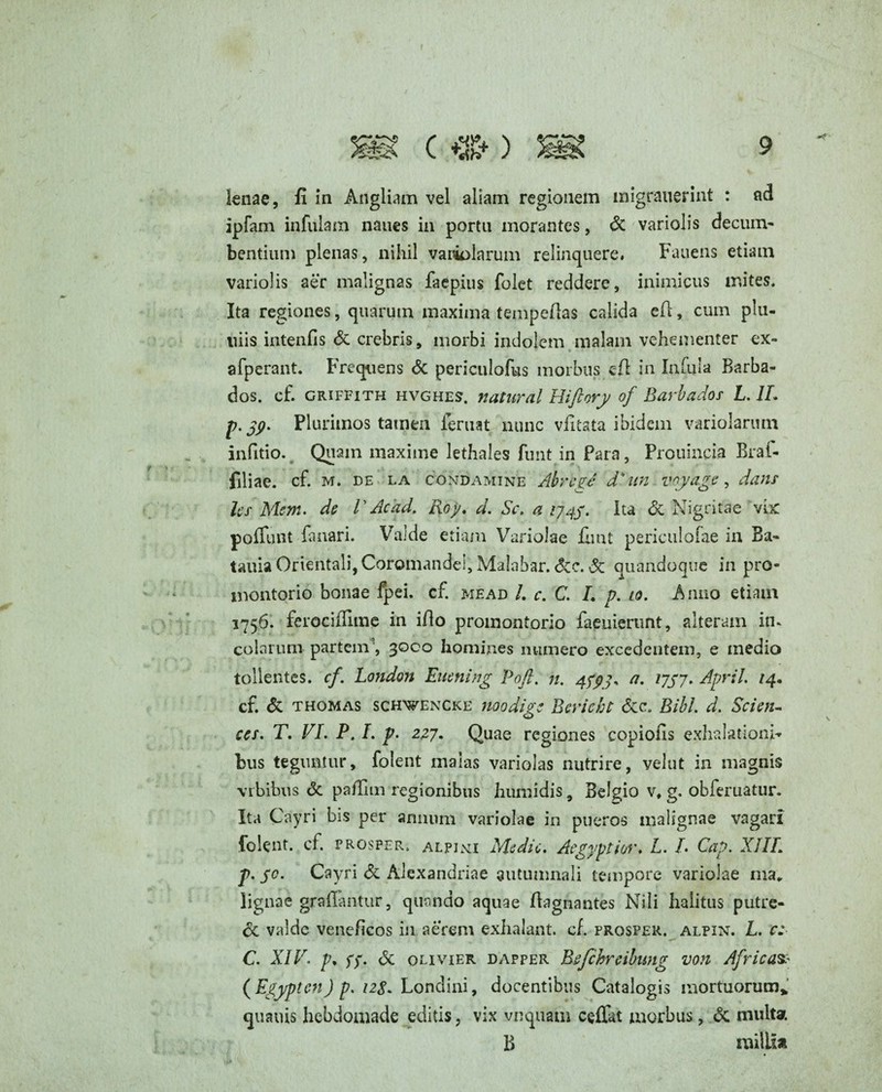 +t- lenae, fi in Angliam vel aliam regionem migrauerint : ad ipfam infulam naues in portu morantes, & variolis decum- bentium plenas, nihil variolarum relinquere. Fauens etiam variolis aer malignas faepius folet reddere, inimicus mites. Ita regiones, quarum maxima tempefias calida efi, cum plu- uiis intenfis & crebris, morbi indolem malam vehementer ex- afperant. Frequens & periculofus morbus eft in Infula Barba- dos. cf. criffith hvghes. natural Hiftory of Barbador L. 1L p. jy. Plurimos tamen feruat nunc vfitata ibidem variolanun infitio. Quam maxime lethales funt in Para, Prouincia Braf- filiae, cf. m. de la CONDAMINE Ab rege d* un voyage, dans hs Mem. de V Ac 'ad. Roy. d. Sc. a /74/. Ita & Nigritae vix: poliunt fanari. Valde etiam Variolae fimt periculofae in Ba- tauia Orientali, Coromandei, Malabar. &c. & quandoque in pro¬ montorio bonae fpei. cf. mead /. c. C. L p. to. Rimo etiam 1756. ferociffime in illo promontorio faeuierunt, alteram in* colarum partem , 3000 homines numero excedentem, e medio tollentes, cf. London Euening Pofi. n. 4^7, a. 77/7. April. /4. cf. & thomas schwencke noodies Bevicbt &c. Bibi. d. Scieyu o ces. T. VI. P. I. p. 277. Quae regiones copiolis exhalationi¬ bus teguntur, folent malas variolas nutrire, velut in magnis vrbibus <3c paffim regionibus humidis, Belgio v, g. obferuatur. Ita Cayri bis per armum variolae in pueros malignae vagari folent. cf prosper, alpixi Medie. Aegyptior. L. L Cap. XIIL p. yc. Cayri & Alexandriae autumnali tempore variolae ma„ lignae grafiantur, quando aquae Aagnantes Nili halitus putre¬ re valde veneficos in aerem exhalant, c fi prosper, alpin. L. c: C. XIV. p. ff. & oli vier dapper Befchreibung von Africas? ( Egypten) p. izg. Londini, docentibus Catalogis mortuorum* quauis hebdomade editis, vix vnquam ceffat morbus, & multat B milii*