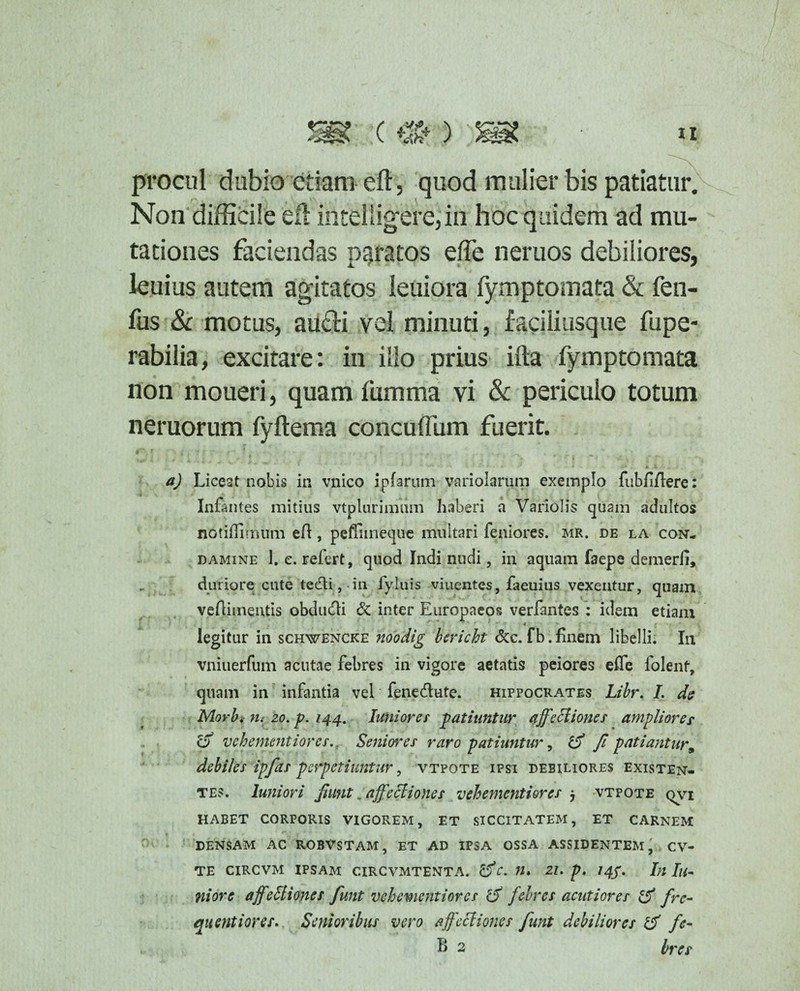procul dubio etiam eft, quod mulier bis patiatur. Non difficile eft iritelligere,'in hoc quidem ad mu¬ tationes faciendas paratos e fle neruos debiliores, leuius autem agitatos leuiora fymptomata & fen- fus & motus, aucfti vel minuti, faciliusque fupe- rabilia, excitare: in illo prius ifla fymptomata non moneri, quam fumma vi & periculo totum neruorum fyftema concuflum fuerit. a) Liceat nobis in vnico ipfarum variolarum exemplo fubflflere: Infantes mitius vtplurimtim haberi a Variolis quam adultos notiffimum eft, peffimeque multari feniores. mr, de la con- damine 1. e. refert, quod Indi nudi, in aquam faepe demerii, duriore cute tecfti, in fyluis viuentes, faeuius vexentur, quam veftimentis obdufli & inter Europaeos verfantes : idem etiam t legitur in schwencke noodig bericht &c. fb. finem libelli. In vniuerfum acutae febres in vigore aetatis peiores effe folent, quam in infantia vel fenedute. Hippocrates Libr. I. da Morbi n: 20. p. 144. Iuniores patiuntur affectiones amplior er a vchenuntiorcs.. Seniores raro patiuntur, & Jl patiantur9 debiles ipfas perpetiuntur, vtpote ipsi debiliores existen- tes. luniori Jiunt. affectiones vehementiorcs j vtpote qvi habet corporis vigorem, et siccitatem, et carnem densam ac robvstam, et ad ipsa ossa assidentem, cv- TE CIRCVM IPSAM CIRCVMTENTA. &C. 21. p, /4/. In Iu- ni ore affeStiones funt vehementiorcs cJ febres acutiores & fre- quentiores. Senioribus vero affectiones funt debiliores & fe- B 2 bres