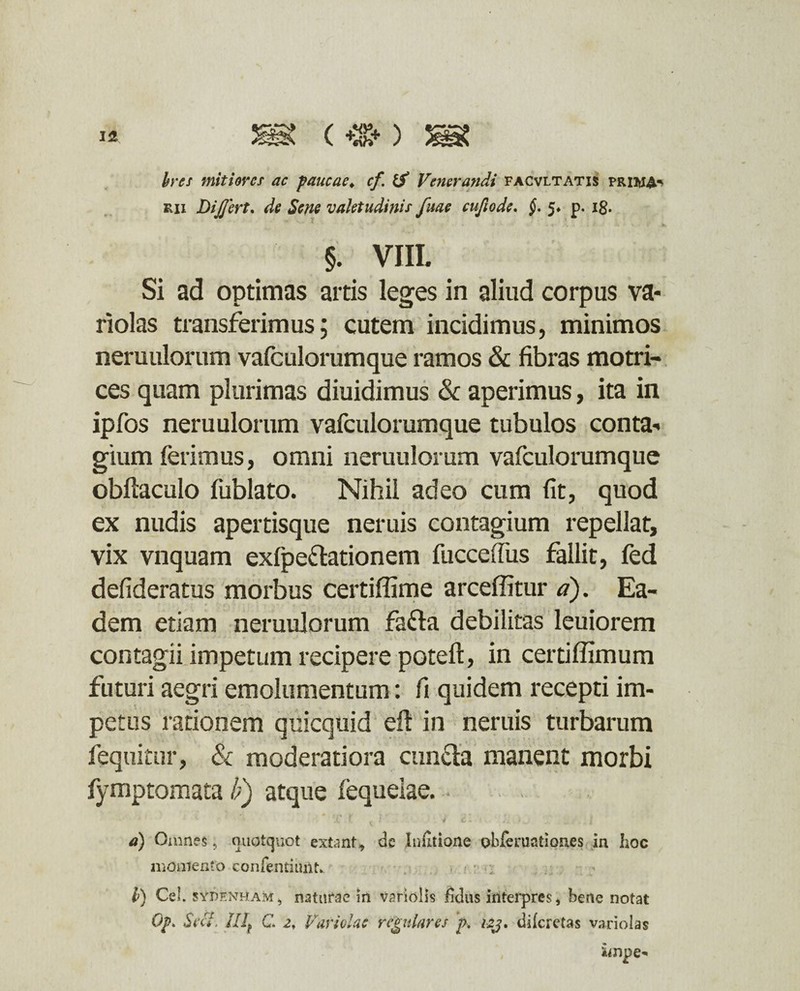 hres mitiores ac paucae♦ cf Zf Venerandi facvltatis prima* rii Dijftrt. de Sene valetudinis fuae cufiode. 5* p. 18. §. VIII. Si ad optimas artis leges in aliud corpus va* riolas transferimus; cutem incidimus, minimos neruulorum vafculorumque ramos & fibras motri- ces quam plurimas diuidimus & aperimus, ita in ipfos neruulorum vafculorumque tubulos conta¬ gium ferimus, omni neruulorum vafculorumque obftaculo fublato. Nihil adeo cum fit, quod ex nudis apertisque neruis contagium repellat, vix vnquam exfpedationem fucceiTus fallit, fed defideratus morbus certiffime arceffitur a). Ea¬ dem etiam neruulorum fada debilitas leuiorem • **J * - » * ■ ■' i '4 \ . . t ) t * • contagii impetum recipere poteft, in certi ffimum futuri aegri emolumentum: fi quidem recepti im¬ petus rationem quicquid efl in neruis turbarum fequitur, & moderatiora eunda manent morbi fymptomata /;) atque fequeiae. 4 * ‘ 1 f t * * 2* * *■ - 5 - - ~ . i a) Omnes 5 quotquot extant, de Infitione obferuationes in hoc momento confentinnt. ■ : l) Cei. sypf.nham, naturae in variolis fidus interpres, bene notat 0p> Sei*. lllf C. 21 Variolae regulares p. izj. diferetas variolas impe*