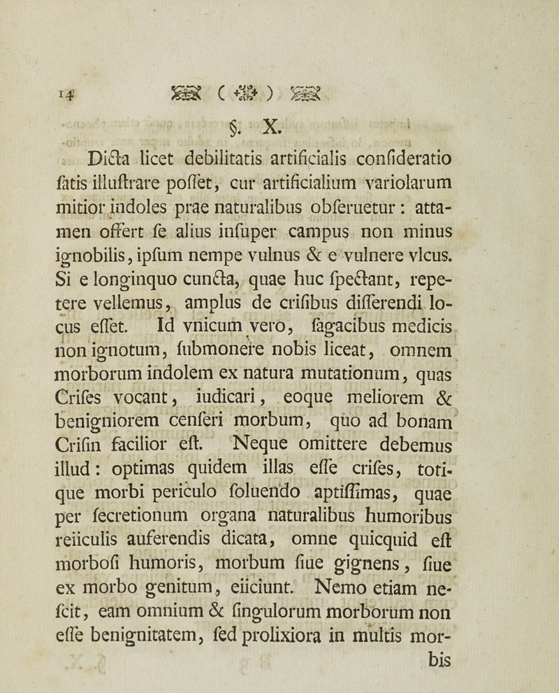 §. x. Difta licet debilitatis artificialis confideratio fatis illuftrare pollet, cur artificialium variolarum mitior indoles prae naturalibus obferuetur: atta¬ men offert fe alius infuper campus non minus ignobilis, ipfum nempe vulnus & e vulnere vicus. Si e longinquo cun&a, quae huc fpe&ant, repe¬ tere vellemus, amplus de erilibus differendi lo- #U' 4 cus effet. Id vnicum vero, Tagacibus medicis non ignotum, fubmonere nobis liceat, omnem morborum indolem ex natura mutationum, quas Crifes vocant, iudicari, eoque meliorem & benigniorem cenferi morbum, quo ad bonam Crifin facilior eft. Neque omittere debemus illud: optimas quidem illas effe crifes, tori¬ que morbi periculo foluendo aptiffimas, quae per fecretionum organa naturalibus humoribus reiiculis auferendis dicata, omne quicquid eft morbofi humoris, morbum fiue gignens, fiue ex morbo genitum, eiiciunt. Nemo etiam ne- fcit, eam omnium & Ungulorum morborum non effe benignitatem, fed prolixiora in multis mor¬ bis