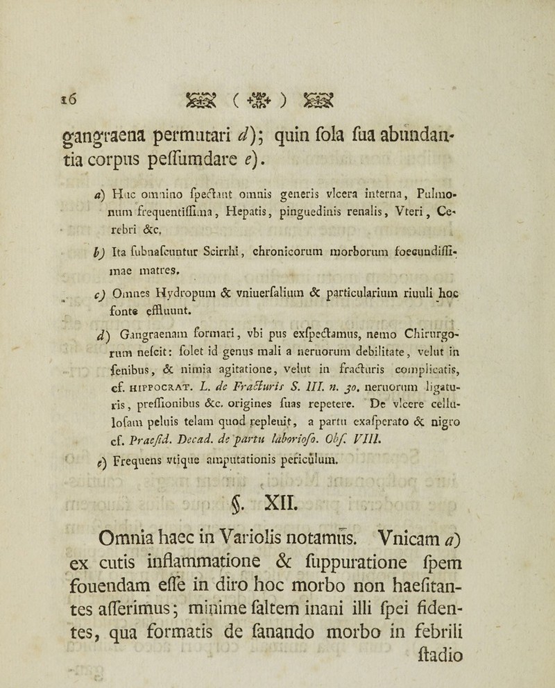 gangraena permutari d)\ quin foia fua abundan¬ tia corpus peffumdare e). a) Hac omnino fpechut omnis generis vlcera interna, Pulmo¬ num frequentifllma, Hepatis, pinguedinis renalis, Vteri, Ce« rebri &c, b) Ita fubnafcuntur Scirrhi, chronicorum morborum foecimdifll- mae matres, c) Omnes Hydropum <5c vniuerfalium & particularium riuuli hoc fonte effluunt. d) Gangraenam formari, vbi pus exfpecflamus, nemo Chirurgo rum neicit: folet id genus mali a neruorum debilitate, velut in fenibus, & nimia agitatione, vehit in frachiris complicatis, cf. hippochat. L. dc Fracturis S. III. n. jo. neruorum ligatu¬ ris , prefflonibus &c. origines fuas repetere. Dc vicere cellu- lofam peluis telam quod repleuif, a partu exafperato & nigro cf. Praejid. Dccad. dc partu laboriojo. Qbf VIIL e) Frequens vtique amputationis periculum. > §. XII. ' | f I V Omnia haec in Variolis notamus. Vnicam d) ex cutis inflammatione & fuppuratione fpem fouendam efle in diro hoc morbo non haefitan- tes aderimus; minime faltem inani illi fpei fiden¬ tes, qua formatis de fanando morbo in febrili fiadio
