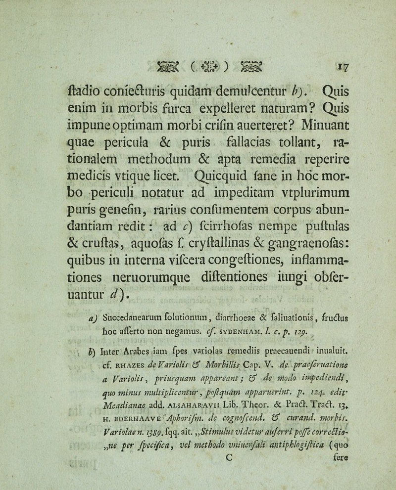 ftadio conie&uris quidam demulcentur b). Quis enim in morbis furca expelleret naturam? Quis impune optimam morbi crifin auerteret? Minuant quae pericula <k puris fallacias tollant, ra¬ tionalem methodum & apta remedia reperire medicis vtique licet. Quicquid fane in hoc mor¬ bo periculi notatur ad impeditam vtplurimum puris genefin, rarius confumentem corpus abun¬ dantiam redit: ad c) fcirrhofas nempe pullulas & cruftas, aquofas f cryftailinas & gangraenofas: quibus in interna vifcera congeftiones, inflamma¬ tiones neruorumque diftentiones iungi obfer- uantur d). r . . • ' ‘ f' ( a) Succedanearum folutionum, diarrhoeae & faliuatlonis, frudlus hoc afferto non negamus, cf. sydenham. /. c* p. izp. , .... ‘ i; I } - ‘ ’ < • • • * ■ f J • * b) Inter Arabes iam fpes variolas remediis praecauendi inualuit. cf. rhazes de Variolis 1$ Morbillis Cap. V. de praefer natione a Variolis, prius quam appareant; de modo impediendi, quo minus multiplicentur, pofiquam apparuerint, p* 124. edit* Me adi artae add. alsaharavii Lib. Theor. & Pra&. TracfL 13* h. boerhaav e * Aphorijbi. de cognofcend♦ & cur and. morbis. Variolae n. ij8p. fqq. ait. „Stimulus videtur auferri pojfc correffio* „ne per fpecifica, vel methodo vniucrfali antiphlogijlica (quo C fere C.:: 'i' - ' *