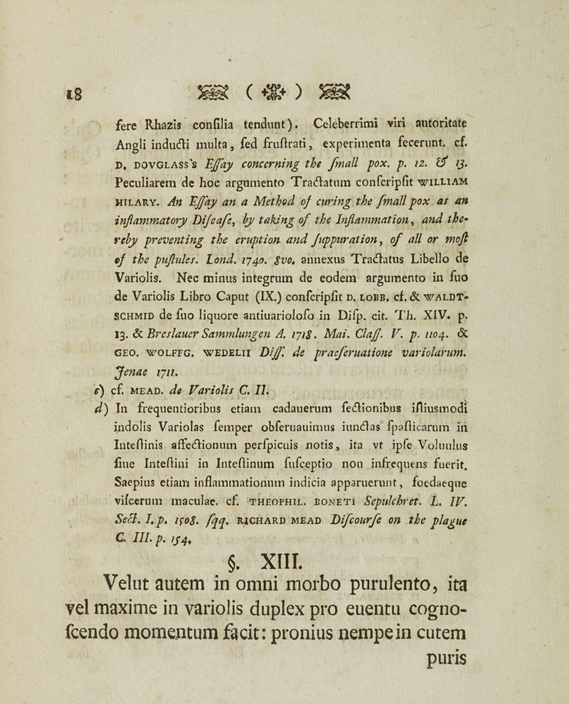 fere Rhazis confilia tendunt). Celeberrimi viri autoritate Angli indudli multa, fed fruftrati, experimenta fecerunt, cf. D, dovglasss Effay concerning the fmall pox. p. 12. 13. Peculiarem de hoc argumento Tradlatum confcripfit william hilary. An Effay an a Method cf cnring the fmall pox at an inflammatory Di/eafe, hy taking of the Inflammat ion, and the- rehy preventing the eruption and Juppnration, of all or moft ef the pufluks. Lond. 1740. $vot annexus Tradlatus Libello de Variolis. Nec minus integrum de eodem argumento in fuo de Variolis Libro Caput (IX.) confcripfit d. lobb» cf. & waldt- SCHmid de fuo liquore anduariolofo in Diip. cit. Th. XIV. p. 13. & Brcslauer Sarnmlungen A. 171&. Mai. Claff V. p. 1104. <5c geo. wolffg. wedelii D/ff de praefer natione variolarum. Jenae 1711. e) cf. mead. de Variolis C\ IL d) In frequentioribus etiam cadauerum fedlionibus iAiusmodi indolis Variolas femper obferuauimus iundlas fpafiicarum in Inteflinis affedlionum perfpicuis notis s ita vt ipfe Voluulus fiue Intefiini in Intefiinum fufceptio non infrequens fuerit. Saepius etiam inflammationum indicia apparuerunt, foedaeque vifcerum maculae, cf. theophil. boneti Sepnlchret. L. IV. Seci. 7* p. i{o8. fqq* richard mead Difcourfe on the plague C. III» p» 134% §. XtIT. Velut autem in omni morbo purulento, ita vel maxime in variolis duplex pro euentu cogno- fcendo momentum facit: pronius nempe in cutem puris