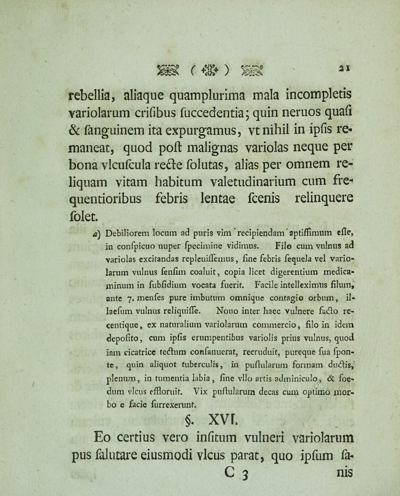 rebellia, aliaque quamplurima mala incompletis variolarum crifibus fuccedentia; quin neruos quafi & fanguinem ita expurgamus, vt nihil in ipfis re¬ maneat, quod poli malignas variolas neque per bona vlcufcula recte folutas, alias per omnem re¬ liquam vitam habitum valetudinarium cum fre- quentioribus febris lentae fcenis relinquere folet. d) Debiliorem locum ad puris vim'recipiendam aptiflimum efie, in confpicuo nuper fpecimine vidimus. Filo cum vulnus ad variolas excitandas repleuiffemus, fine febris fequela vel vario¬ larum vulnus fenfim coaluit, copia licet digerentium medica¬ minum in fubfidium vocata fuerit. Facile intelleximus filum, ante 7* menfes pure imbutum omnique contagio orbum, il- lacfum vulnus reliquiffe. Nono inter haec vulnere facfro re- centique, ex naturalium variolarum commercio, filo in idem depolito, cum ipfis erumpentibus variolis prius vulnus, quod iam cicatrice teftum confanuerat, recruduit, pureque fua fpon- te, quin aliquot tuberculis, in pullularum formam diuffls, plenua), in tumentia labia, fine vllo artis adminiculo, & foe¬ dum vicus effloruit. Vix pullularum decas cum optimo mor¬ bo e facie furrexerunt. §. xvr. Eo certius vero infitum vulneri variolarum pus falutare eiusmodi vicus parat, quo ipfum fa- C 3 nis