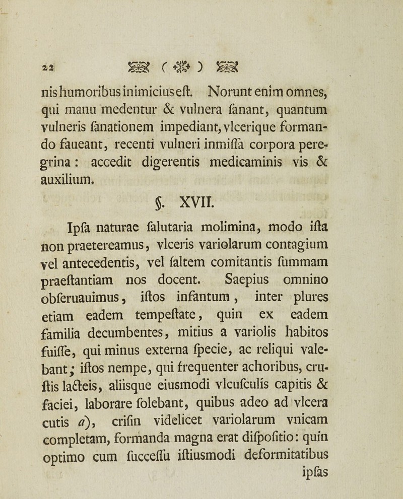 nis humoribus inimicius eft. Norunt enim omnes, qui manu medentur & vulnera fanant, quantum vulneris fanationem impediant, vlcerique forman¬ do faueant, recenti vulneri inmiffa corpora pere¬ grina : accedit digerentis medicaminis vis & auxilium. §. XVII. Ipfa naturae falutaria molimina, modo ifta non praetereamus, viceris variolarum contagium vel antecedentis, vel (altem comitantis fummam praeftantiam nos docent. Saepius omnino obferuauimus, iftos infantum, inter plures etiam eadem tempeftate, quin ex eadem familia decumbentes, mitius a variolis habitos fuifle, qui minus externa fpecie, ac reliqui vale¬ bant; iftos nempe, qui frequenter achoribus, cru- ftisla&eis, aliisque eiusmodi vlcufculis capitis & faciei, laborare folebant, quibus adeo ad vlcera cutis a), crifin videlicet variolarum vnicam completam, formanda magna erat difpofitio: quin optimo cum fuccelfu iftiusmodi deformitatibus