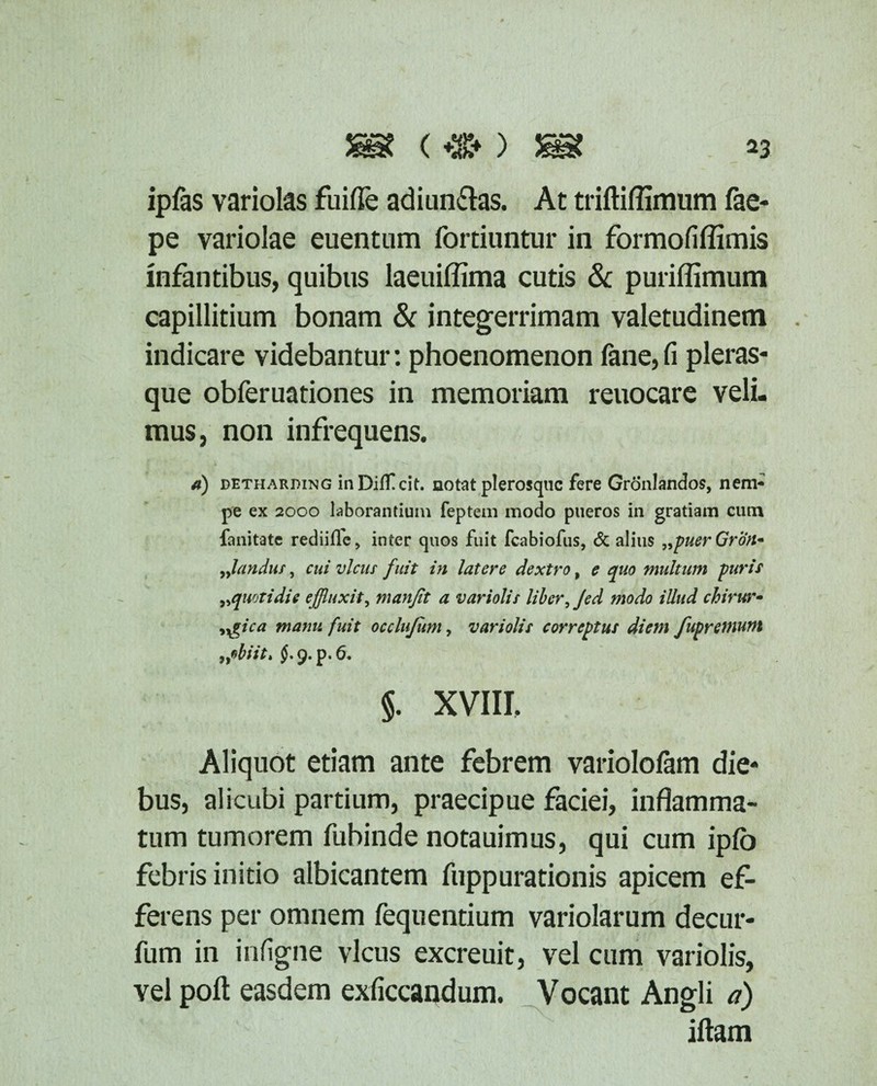 ££ ( ^ ^3 ipfas variolas fuifle adiun&as. At triftiflimum fae- pe variolae euentum fortiuntur in formofiffimis infantibus, quibus laeuiflima cutis & puriffimum capillitium bonam & integerrimam valetudinem . indicare videbantur: phoenomenon fane,fi pleras- que obferuationes in memoriam reuocare veli¬ mus, non infrequens. d) detharding inDiffcit. notat plerosquc fere Gronlandos, nem¬ pe ex 2000 laborantium feptem modo pueros in gratiam cum fanitate rediilfe, inter quos fuit fcabiofus, & alius „puerGron- flandus, cui vicus fuit in latere dextro, e quo multum puris „quotidie effluxit, manfit a variolis liber, Jed modo illud chirtar- •>ygica manu fuit occlujum, variolis correptus diem fupremum rfbiit* 6. §. XVIII. Aliquot etiam ante febrem variolofam die¬ bus, alicubi partium, praecipue faciei, inflamma¬ tum tumorem fubinde notauimus, qui cum iplb febris initio albicantem fuppurationis apicem ef¬ ferens per omnem fequentium variolarum decur- fum in infigne vicus excreuit, vel cum variolis, vel poft easdem exficcandum. Vocant Angli a) iftam