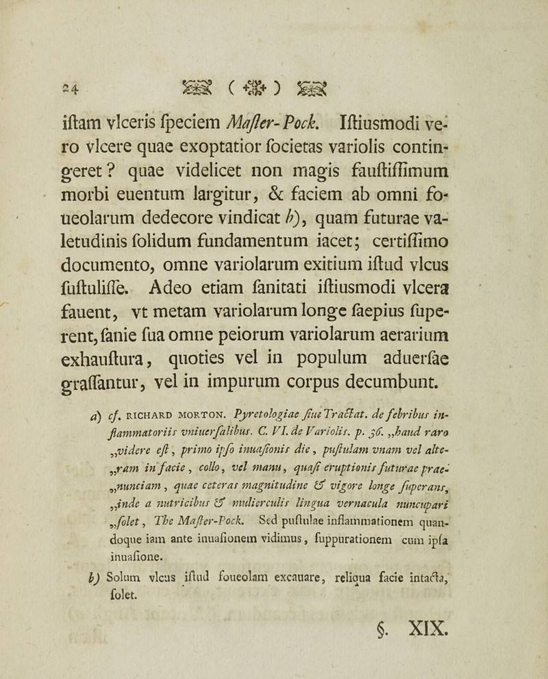 / iftam viceris fpeciem Majler- Pock. Iftiusmodi ve¬ ro vicere quae exoptatior focietas variolis contin¬ geret? quae videlicet non magis fauftiffimum morbi euentum largitur, & faciem ab omni fo- ueolarum dedecore vindicat A), quam futurae va¬ letudinis folidum fundamentum iacet; certiffimo documento, omne variolarum exitium iftud vicus fuftulifle. Adeo etiam fanitati iftiusmodi vlcera fauent, vt metam variolarum longe faepius fupe- rent, fanie fua omne peiorum variolarum aerarium exhauftura, quoties vel in populum aduerfae graflantur, vel in impurum corpus decumbunt. a) cf% richard morton. Pyretologiae fu e Tr aci at. de febribus in¬ flammatoriis vniuerfalibus. C. VI. de Variolis. p. g6. „hand raro •videre eft, primo ipfo inuajionis dic, puftulam vnam vel alte- „ram in facie , collo, vel manu, quaji eruptionis futurae prae* nunciam , quae ceteras magnitudine & vigore longe fuperans, fnde a nutricibus cV mulier eidis lingua vernacula Jiuncupari vfolet, The Mafler-Pock. Sed puflulae inflammationem quan¬ doque iam ante inuaflonem vidimus, fuppurationem cum ipfa inuaflone. b) Solum vicus iflud foueolam excauare, reliaua facie intaefla, folet. §. XIX.