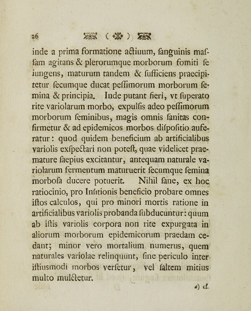 26 (+%*) ^ inde a prima formatione a&iuum, fanguinis maf- fam agitans & plerorumque morborum fomiti (e iungens, maturum tandem & fufficiens praecipi¬ tetur fecumque ducat peffimorum morborum fe¬ mina & principia, Inde putant fieri, vt fuperato rite variolarum morbo, expulfis adeo peffimorum morborum feminibus, magis omnis (imitas con¬ firmetur & ad epidemicos morbos difpofitio aufe¬ ratur : quod quidem beneficium ab artificialibus variolis exfpe&ari non poteft, quae videlicet prae¬ mature faepius excitantur, antequam naturale va¬ riolarum fermentum maturuerit fecumque femina morbofa ducere potuerit. Nihil fane, ex hoc ratiocinio, pro Infitionis beneficio probare omnes iftos calculos, qui pro minori mortis ratione in artificialibus variolis probanda fubducuntur: quum ab illis variolis corpora non rite expurgata in aliorum morborum epidemicorum praedam ce¬ dant; minor vero mortalium numerus, quem naturales variolae relinquunt, fine periculo inter iftiusmodi morbos vcrfetur, vel faltem mitius multo mulcletur. a) cf.