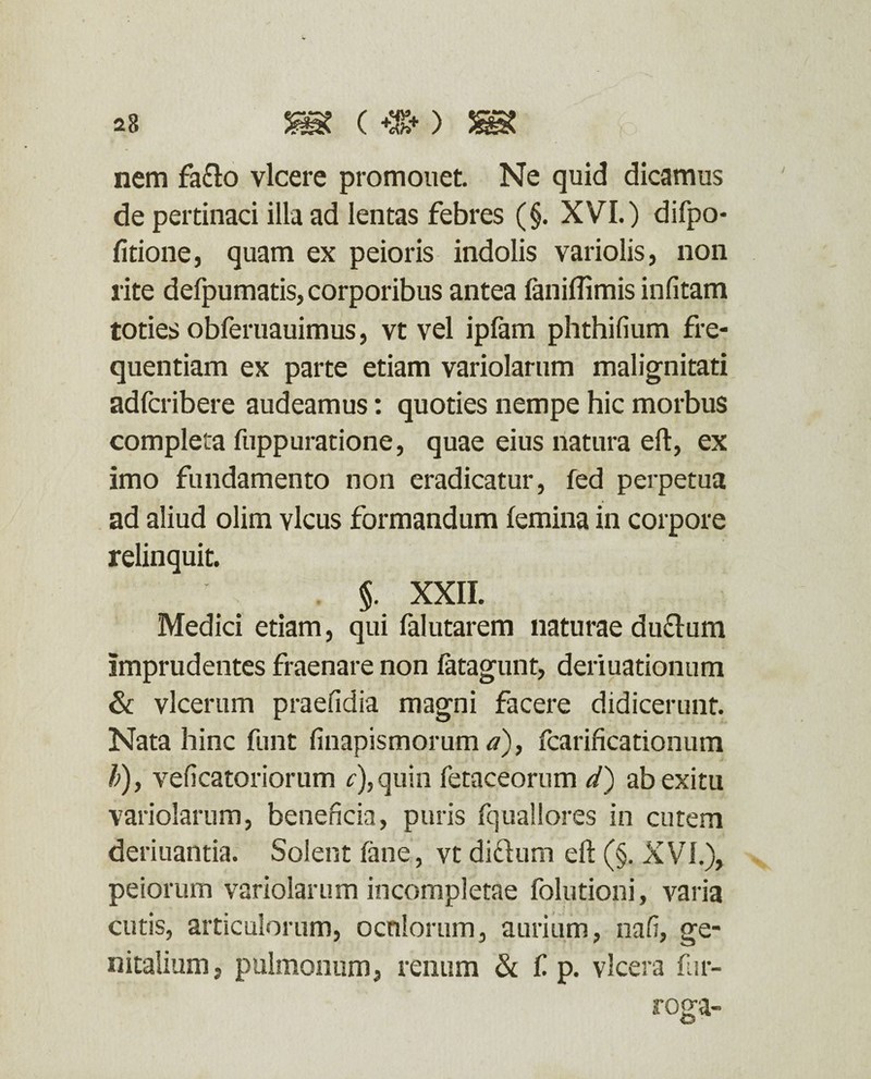 nem fa&o vicere promonet. Ne quid dicamus de pertinaci illa ad lentas febres (§. XVI.) difpo- fitione, quam ex peioris indolis variolis, non rite defpumatis, corporibus antea faniflimis infitam toties obferuauimus, vt vel ipfam phthifium fre¬ quentiam ex parte etiam variolarum malignitati adfcribere audeamus: quoties nempe hic morbus completa fuppuratione, quae eius natura eft, ex imo fundamento non eradicatur, fed perpetua ad aliud olim vicus formandum femina in corpore relinquit. §. XXII. Medici etiam, qui falutarem naturae du&um Imprudentes fraenare non fatagunt, deriuationum & vlcerum praefidia magni facere didicerunt. Nata hinc funt finapismorum a), fcarificationum b), veficatoriorum r),quin fetaceorum d) ab exitu variolarum, beneficia, puris fquallores in cutem deriuantia. Solent fane, vt didlum eft (§. XVI.), peiorum variolarum incompletae folutioni, varia cutis, articulorum, oeniorum, aurium, nafi, ge¬ nitalium, pulmonum, renum & £ p. vlcera fi ir¬ roga-