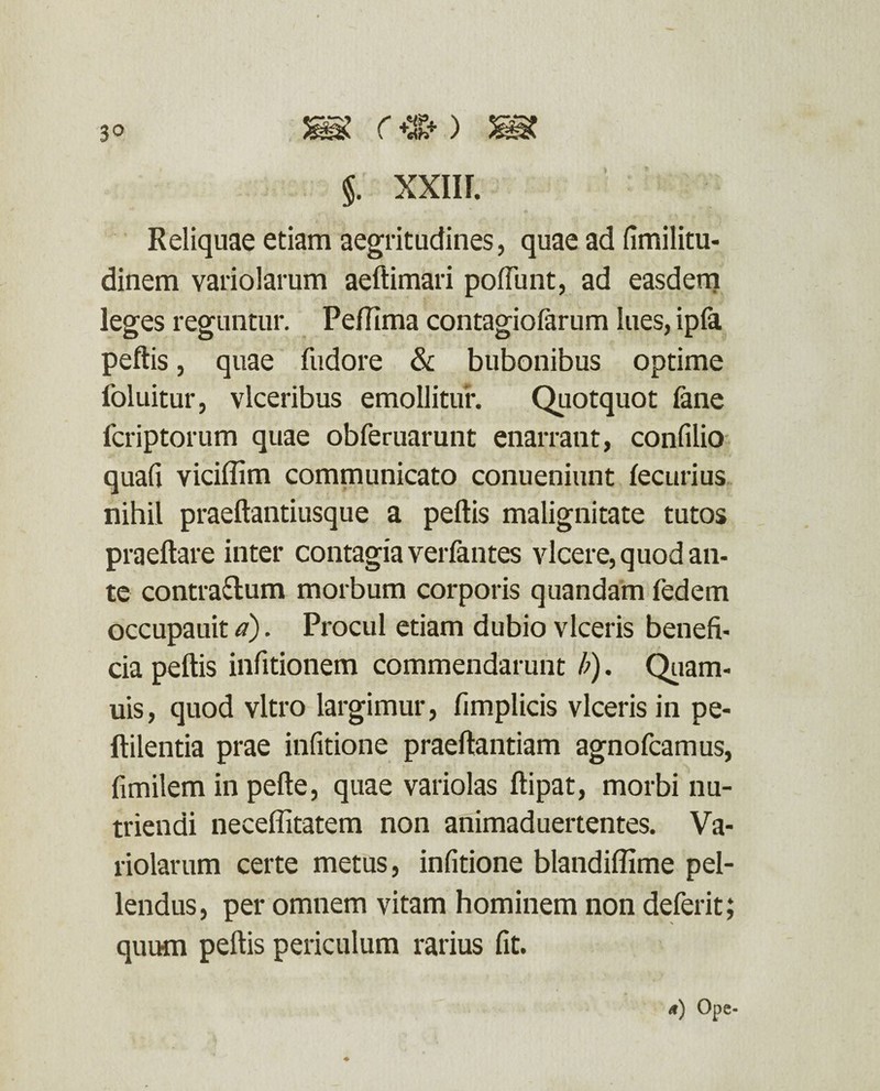 Reliquae etiam aegritudines, quae ad fimilitu- dinem variolarum aeltimari poliunt, ad easdem leges reguntur. Pefiima contagiofarum lues, ipfa pellis, quae fudore & bubonibus optime foluitur, vlceribus emollitur. Quotquot fane fcriptorum quae obferuarunt enarrant, confilio quali viciflim communicato conueniunt fecurius nihil praeftantiusque a peltis malignitate tutos praeltare inter contagia verfantes vicere, quod an- te contrarium morbum corporis quandam fedem occupauit a). Procul etiam dubio viceris benefi¬ cia peltis infitionem commendarunt b). Quam- uis, quod vitro largimur, fimplicis viceris in pe- ftilentia prae infitione praeftantiam agnofcamus, fimilem in pelte, quae variolas Itipat, morbi nu¬ triendi neceflitatem non animaduertentes. Va¬ riolarum certe metus, infitione blandiffime pel¬ lendus , per omnem vitam hominem non deferit; quum peltis periculum rarius fit.