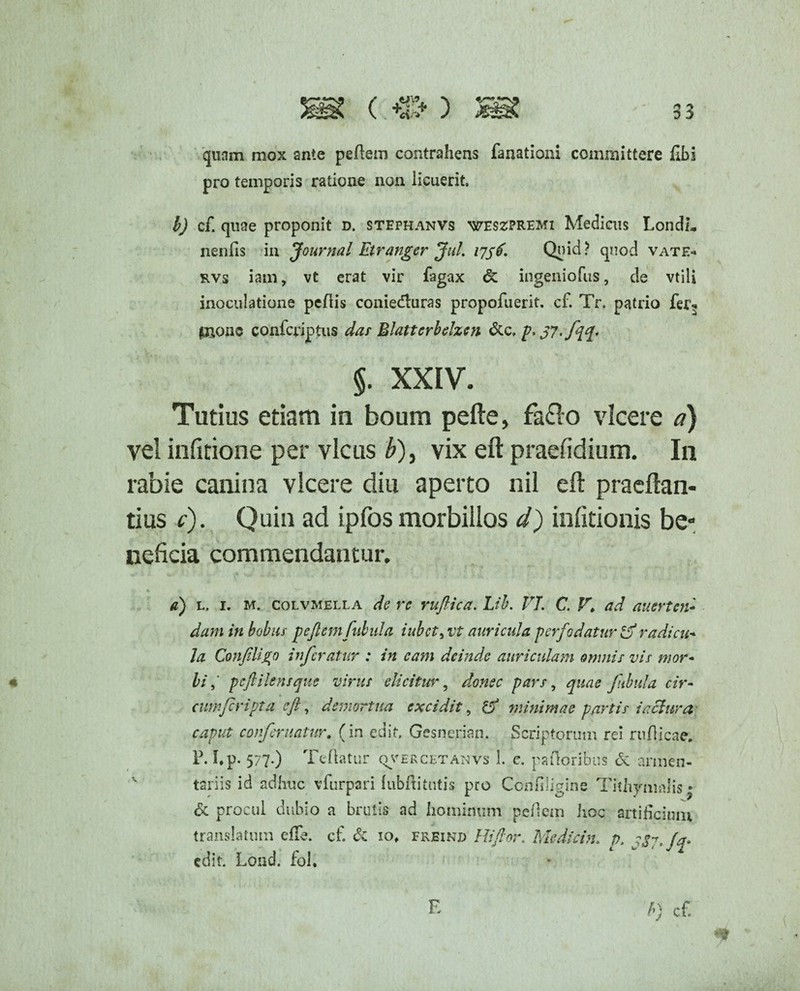 quam mox ante pedem contrahens fanationi committere fibi pro temporis ratione non licuerit, l) cf. quae proponit d. stephanvs weszpremi Medicus LondL neniis in Journal Etranger Jul. 1756. Quid? quod vate- rvs iam, vt erat vir fagax & ingeniofus, de vtili inoculatione pedis coniedturas propofuerit. cf. Tr, patrio fer- pionc confcriptus das Blatterbelzen &c. f>37'fl$» §. XXIV. Tutius etiam in boum pefte, fa&o vicere d) vel infitione per vicus £), vix eft praefidium. In rabie canina vicere diu aperto nil eft praeftan- tius c). Quin ad ipfos morbillos d) infitionis be¬ neficia commendantur, a) l. 1. M. colvmella de re ruflica. Lih. VI C. Vi ad auerten¬ dam in bobus peflemfuhula iubet, vt auricula per fodatur radicu¬ la ConJiUjro inferatur : in eam deinde auriculam omnis vis mor¬ bi ,* p eft ile ns que virus elicitur, donec pars, quae fabula cir¬ cumfer ipta eft, demortua excidit, & minimae partis iaclura caput conferuntur. (in edit. Gesnerian. Scriptorum rei rudicae. P. Lp- 577.) Te flatur qvercetanvs 1. c, palloribus & armen¬ tariis id adhuc vfurpari (ubditutis pro Confiligine Tithymalis • & procul dubio a brutis ad hominum pedem hoc artificium translatum efle. cf. & 10, freind Hi flor. Medicin. p, ^7. edit. Lond. fol.