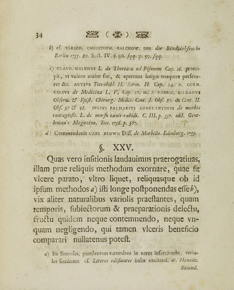 b) cf. VLRICH. christofh. salchoxf. von der Rinduehfeuche Berlin 1755. $v. S.d. IV. §. %6. /qq. p* 59. [qq. c) cr.AVD. galenvs L. de Theriaca ad Pijmem Cap. \6. praeci¬ pit, vt vulnus maius fiat, & apertum longo tempore perfeue- ret &c\ aetivs Tetrabibl. IL Serm, II Cap, 24. a. corn. celsvs de Medicina L, V. Cap, 27. n, 2, fabri c. hiidanvs Cb ferit, Cf Tpift. Chirurg. Medie. Ccnt. I. Ohf. $7. Cent. II. obf. P7 cf Q$. IVL1VS PAI.MARIVS CONSTANT1NVS de tnorbis ■tontagiofis. L, de morju canis rabidi. C. III, p. jjy. add. Ccnt' lemans Magazine* Dee. 1758. p. 567* d) Commendauit carl brown Diff de Morbilis. Edinburg, ijss• §. XXV. Quas vero infitionis iaudauimus praerogatiuas, illam prae reliquis methodum exornare, quae fit vicere parato, vitro liquet, reliquasque ob id ipfum methodos a) ifti longe poftponendas dfet), vix aliter naturalibus variolis praeftantes, quam temporis, fubieclorum & praeparationis dele&u, fruftu quidem neque contemnendo, neque vn- quam negligendo, qui tamen viceris beneficio comparari nullatenus potefl. d) Ita Sinenfes, purulentam turundam in nares infarciendo, vrrio- las feuuuaot, cf. Lettres e di fiam es infra excitand. «r, llannov» SammL