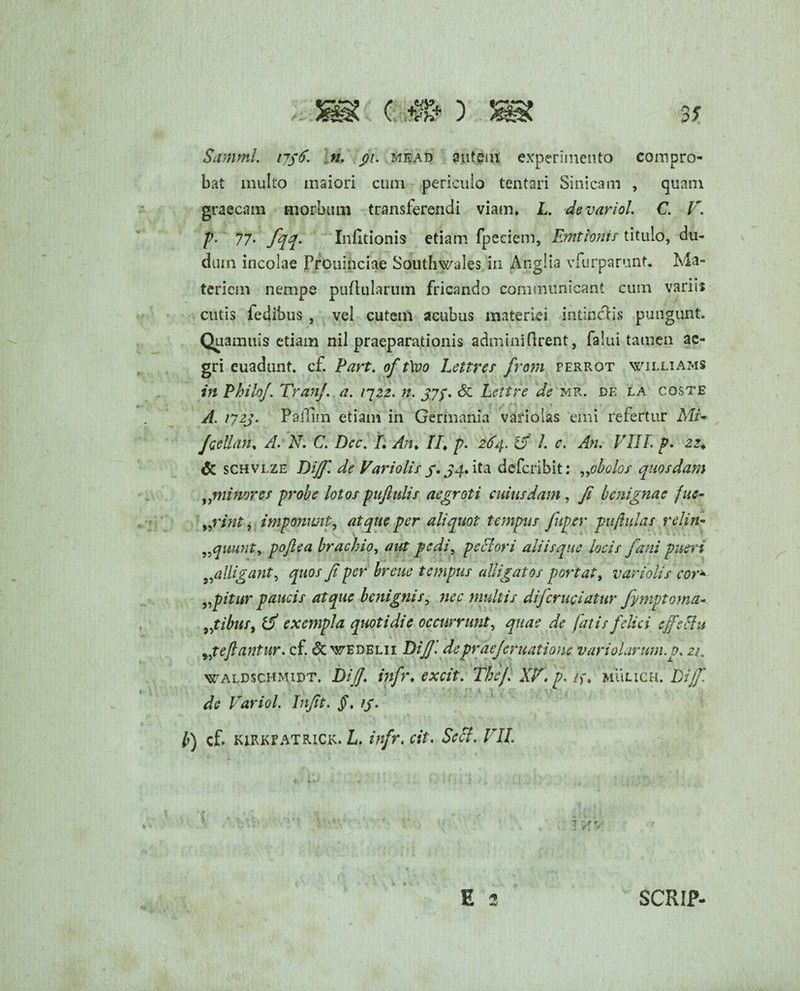 Summin$6. n. r<ji. mead autem experimento compro¬ bat multo maiori cum periculo tentari Sinicam , quam graeciim morbum transferendi viam» L. devariol. C. lr. p- 77- fqq- Infitionis etiam fpeciem, Emtionis titulo, du- dum incolae Prouinciae Southwales in Angiia vfurparunt. Ma¬ teriem nempe puflularum fricando communicant cum variis cutis fedibus , vel cutem acubus materiei intin&ls pungunt. Quamuis etiam nil praeparationis adminiflrent, falui tamen ae¬ gri euadunt. cf. Part. of t\vo Lettres from perrot Williams in Philo/. Tran/. a. 1722. n. jyq. Sz Leti re de mr. de la coste A. 172J. PaiTim etiam in Germania variolas emi refertur Mi- fcellan% A. N. C. Dcc. L An, II, p- 2S4. L c. An. VIII. p. 22, & schvlze Di/f. de Variolis f. ^4. ita defcribit: „obolos quosdam ,,minores probe lotos puftulis aegroti cuiusdam, /i benignae fuc- „rint, imponunt, atque per aliquot tempus fuger pujtulas relin- „quunt, po/lea brachio, aut pedi, pectori aliisque locis fani pueri 95alligant, quos fi per breue tempus alligatos portat, variolis cor* agitur paucis atque benignis, nec multis di/cruciatur fymptorna- „tibur9 ifi exempla quotidie occurrunt, quae de fatis felici effeci u Reflantur, cf. & wedelii Di fi. de prae/er natione variolarum.p. 21. waldschmidt. Di/f. iiifr, excit. The/. XV. p. /,% mulich. Di/f * *■ de Variol. Infit. §. //. b) cf. kirkpatrick. L. infr, cit. Scct. VII. 1 y \ E 2 SCRIP-