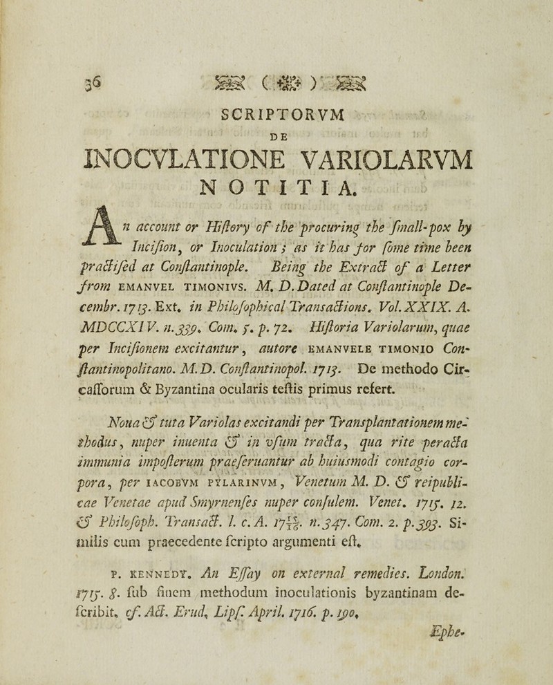 35 SCRIPTOR VM INOCVLATIONE VARIOLARVM NOTITIA. n account or Hiflory of tbe procurino the fmalU pox hy Incijion, or Inoculationi as it has for forne time been praBifed at Conflantinople. Being the Extracl of a Letter from emanvel timonivs. M. D .Dat ed at Conflant inople De- cembr. lyij.ExU in Philofophical TransaBions, Vol.XXIX. A- MDCCX1V. n.sjy. Com♦ y. p. 72. Hifloria Vari olar um, quae per Incifionem excitantur, autore emanvele timonio flantinop olit ano. M. D. Conflant inopol. tyiq. De methodo Cir- cafTorum & Byzantina ocularis tertis primus refert ’ .. * r Nouao tuta Vari olas excitandi per Transplantationem me¬ thodus , nuper innent a fj in vfum traBa, qua rite peraBa immuni a impoflerum praeferuantur ab hujusmodi contagio cor- pora, per iacobvm pylarinvm, Venetum M. D. £f reipubli- eae Venetae apud Smyrnenfes nuper confulem. /7/7. /2. O Philofoph. TransaB. L c.A. ijj%. n.g/fj. Com. 2. p-JAS* Si¬ milis cum praecedente fcripto argumenti ert* p. kennedy. An EJfay on external remedies. London. rjij. g. fub finem methodum inoculationis byzantinam de- feribit* cf. AB. Erud\ Lipf. April. rjitf. p. ij)of