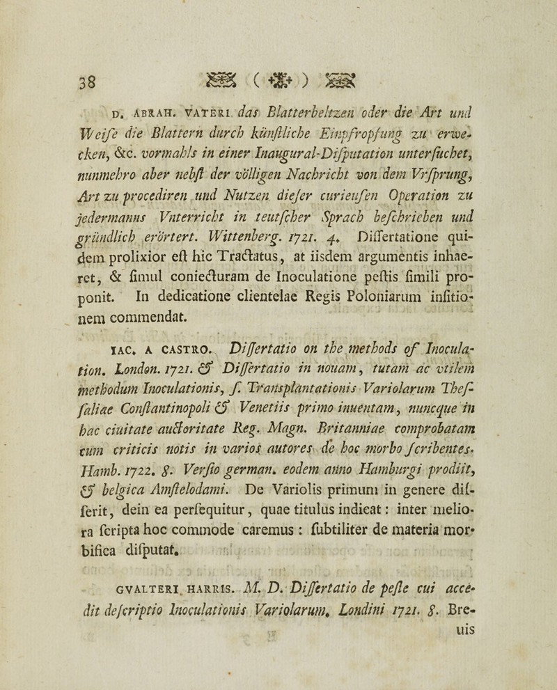 d. abrah. vateri das Blatterbeltzen oder die Art und Weife die Blattern durcb kunflliche Einpfrcpfung zu erwe- cken, &c. vormahls in einev Inaugural-Difputation unterfucbet, nunmehro aber nebft der volligen Nachricht von dem Vrfprung, Art zu procediren und Nutzen. diejer curieufen Operat ion zu jedermanns Vnterricht in teutfcher Sprach befchricben und grundlich erortert. Wittenberg. ijzi. 4+ DiiTertatioae qui¬ dem prolixior eft hic Tradatus, at iisdem argumentis inhae¬ ret, & fimul conieduram de Inoculatione peftis fimili pro¬ ponit. In dedicatione clientelae Regis Poloniarum infitio- nem commendat. I  r • ' > » \ • 4 ' fg * , . iac* a castro. Differtatio on the methods of Inocula- tion. London. /72/. eff Differtatio in nouam, tutam ac viilem methodum Inoculationis, f. Transplantationis Variolarum The/• faliae Conflant inopoli Venetiis primo inuentam, nunc que in hac duitate auBoritate Reg. Magn. Britanniae comprobatam tum criticis notis in varios aut ores de hoc morbo jcrib entes* Hamb. /722. g. Verfio german. eodem anno Hamburgi prodiit, C) belgica Amflelodami. De Variolis primum in genere di(- ferit, dein ea perfequitur, quae titulus indicat: inter melio¬ ra feripta hoc commode caremus: fubtiliter de materia mor- bifica difputat. ■j» • 1 * 1. i * f * f t * .♦ £ t .J t f t i . - , t ; , , J j jJ gvalteri harris. M. D. DiJ/crtatio de pefle cui acce¬ dit dejeriptio Inoculationis Variolarum♦ Londini 1721, g. Bre- uis
