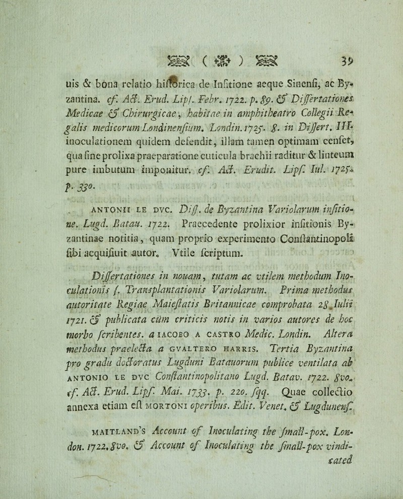 uis & bona relatio hifrorica de Infitione aeque Sinenti, ac By¬ zantina. cf. AB. Erud. Lipj. Febr. 1722. p. 8g>- Dijfertatioms Medicae cf Chirurgicae, habitae in amphitheatro Collegii Rc~ galis medicorum Londinenfium, Londin. ij2j. 8. in Differt. IIT* inoculationem quidem defendit, illam tamen optimam cenfet, qua fine prolixa praeparatione cuticula brachii raditur & linteum pure imbutum imponitur, cf. AB. Erudit, Liff Iui. I72D b 33°• antonii le dvc. Diff. de Byzantina Vari olar urn inftio- ne. Lugd. Batau. 1722. Praecedente prolixior infitioais By¬ zantinae notitia, quam proprio experimento Confla ntinopoli fibi acquifluit autor* Vtile feriptunn Dijffer tat tones in nonam, tutam ac vtilem methodum Ino¬ culationis /. Transplantationis Variolarnm. Frima methodus (tutoriiate Regiae Maieftatis Britannicae comprobata 28 Julii 1721. cf publicata cum criticis notis in varios autores de hoc morbo feribentes. a iacobo a castro Medie. Londin. Altera methodus praeleBa a gvaltero harris. Tertia Byzantina pro gradu do elevatus Lugduni Eat anorum publice ventilata ah antonio le dvc Conflantinopolitano Lugd. Batav. 1722. Svo„ tf AB- Erud. Lipf Mai. 17733. p. 220. fqq. Quae colledio annexa etiam efl mortoni operibus. Edit. Venet4 cf Litgdunenf maitland’s Account cf Inoculating the Jmall-pox, Lotz- don. 172.2, Svo. £f Account cf Inoculmng the Jmall-pox vindi- sated