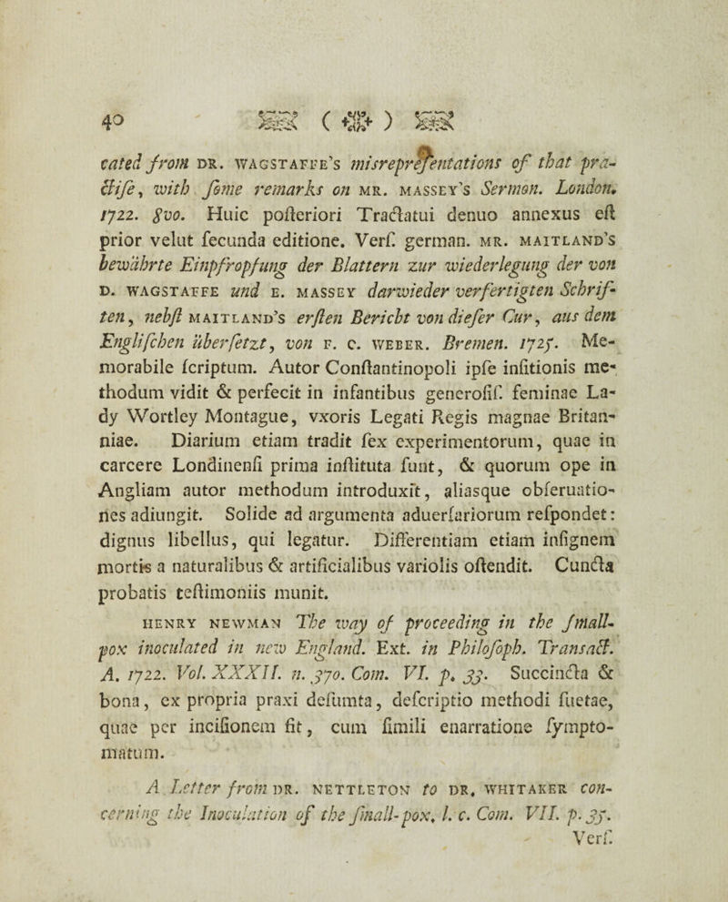 cated froni dr. wagstaffe’s misreprejentations of that pra- clife, with fiome remarks on mr. massey^s Sermon. London* /722. gvo. Huic pofteriori Tradatui denuo annexus eft prior velut fecunda editione. Verfi german. mr. maitland's bewdbrte Einpfropfung der Blattern zur wiederlegung der von d. wagstaffe und e. massey darwieder verfertigten Schrifi ten, nebft maitland’s erflen Bericbt von di e fer Cur , aus dem Englifchen uberfetzt, von f. c. weber. Bremen. /72/. Me¬ morabile fcriptum. Autor Conffantinopoli ipfe infitionis me¬ thodum vidit & perfecit in infantibus generofif. feminae La- dy Wortley Montague, vxoris Legati Regis magnae Britan¬ niae. Diarium etiam tradit fex experimentorum, quae in carcere LonSinenfi prima inffituta funt, & quorum ope in Angliam autor methodum introduxit, aliasque obferuatio- nes adiungit. Solide ad argumenta aduerlariorum refpondet: dignus libellus, qui legatur. Differentiam etiam infignem mortis a naturalibus & artificialibus variolis offendit. Cunda probatis teftimoniis munit. henry newman The way of proceeding in the JmaU« pox inoculated in neiv England. Ext. in Philofoph. TransaB. A. /722. Vol. XXXII. n. 370. Com. VI. p> jj. Succinda & bona, ex propria praxi defumta, defcriptio methodi fuetae, quae per incifionem fit, cum fimili enarratione fympto- matum. A Letter frorn dr. nettlftqn to dr. whitaker con¬ cerni ng the Inoculat ion of the finali- pox, l. c. Cora. VII. p. jj. Verf.