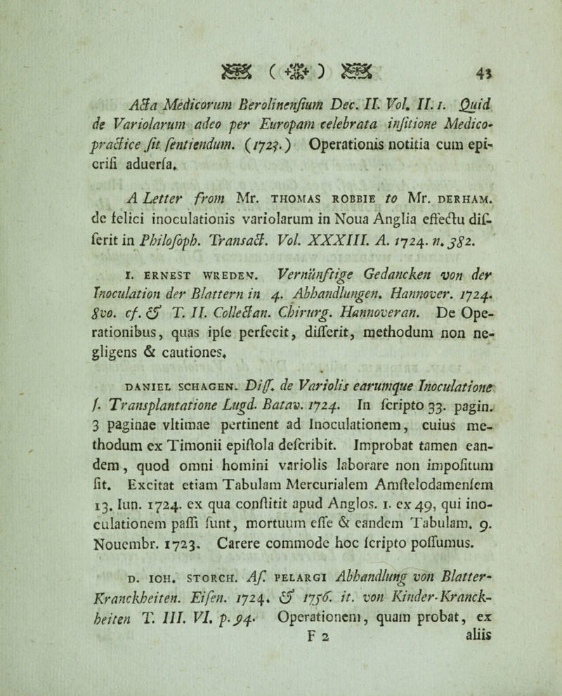 m (-^o 45 ABa Medicorum Berolinenjium Dec. Jf. VoL II. /. de Variolarum adeo -per Europam celebrata injitione Medico- praefice Jit fentiendum. (172?.) Operationis notitia cum epi- erili aduerfa* A Letter from Mr. thomas robbie to Mr. derham. de felici inoculationis variolarum in Noua Anglia eftedu dif- ierit in Philofoph. Trans aB. VoL XXXIII. A. /724. n. 1. ernest wredev. Vernunftige Gedancken von der Inoculation der Blattern in 4. Abbandlungen. Hannover. 1724. Svo. cf. (5* T. II. Colle B an. Chirurg. Hannoveran. De Ope¬ rationibus, quas iple perfecit, diflerit, methodum non ne- gligens & cautiones* • S <**-*■• daniel schagen. Di(f. de Variolis e arum que Inoculatione f. Transplantatione Lugd. Batav. 1724. In feripto 33. pagin. 3 paginae vltimae pertinent ad Inoculationem, cuius me¬ thodum ex Timonii epilfola deferibit. Improbat tamen ean¬ dem , quod omni homini variolis laborare non impolitum fit* Excitat etiam Tabulam Mercurialem Amftelodamenfcm 13* lun. 1724. ex qua confiitit apud Anglos. 1. ex 49, qui ino¬ culationem paffi funt, mortuum efie & eandem Tabulam* 9. Nouembr. 1723, Carere commode hoc Icripto poflumus. d. ioh. storch. Af. PELARGi Abhandlung von Blatter- Kranckbeiten. Eifen. /724. 1736. it. von Kinder-Kranck- beiten T. 111. VI. p.pq- Operationem, quam probat, ex F 2 aliis