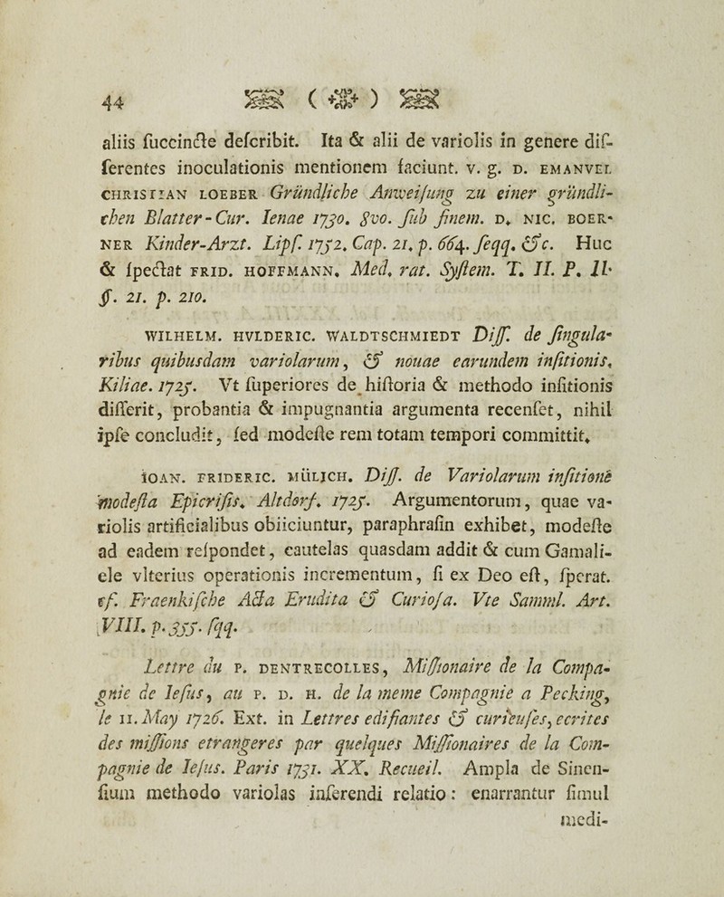 (*%* ) aliis fuccinde defcribit. Ita & alii de variolis in genere dif¬ ferentes inoculationis mentionem faciunt, v. g. d. emanvel christian loeber Grundliche Amveifung zu einer grundli- then Blatter-Cur. lenae 1730. gvo. fab finem. d* nic. boer- ner Kinder-Arzt. Lipf. 1732. Cap. 21. p. dfy.feqq. <5V. Huc & fpeclat frid. hoefmann, Med. rat. Syfiem. T. II. P. ih Jf. 2/. p. 210. « . * ' 1 * w 1 « . • • .4' “T WILHELM. HVLDERIC. WALDTSCHMIEDT Diff. de finglllu« ribus quibusdam v ari olar um, earundem infttionist Kiliae. 1723. Vt fuperiorcs de hiftoria & methodo infitionis differit, probantia & impugnantia argumenta recenfet, nihil ipfe concludit, fed modefie rem totam tempori committit* iOAN. frideric. muljch. DijJ. de Variolarum infitione ■'nwdefla Epicrifs* Altdorf 1723. Argumentorum, quae va¬ riolis artificialibus obiiciuntur, paraphrafin exhibet, modefle ad eadem rdpondet, cautelas quasdam addit & cum Gamali- ele vltcrius operationis incrementum, fi ex Deo eft, fperat. tf. Fraenkifche AB a Erudita (j Curio/a. Vte Samnii. Art. [PdiI. p.3jj. fqq* Lettre du p. denftrecolles, Miffionaire de la Compa- gnie de lefus, au p. d. h. de la me me Comgagnie a Pecking, le u.May 1726. Ext. in Lettres e di fiant es £> cur deu/es ^ ecritcs des mijjions etrangeres par quelques Mijfionaires de la Com- pagnie de Iejus. Paris 1731. XX. RecneiL Ampla de Sincn- flum methodo variolas inferendi relatio: enarrantur fimul & medi-