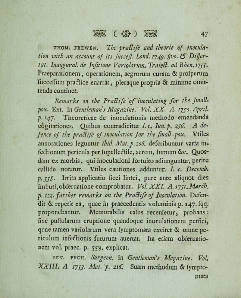 thom. prewen. T& prafiife and theorie of inocula* tion zvitb an account of its fucceJJ. Lond. 1749. 8vo. Differ¬ tae. Inaugurat, de Injitione Variatarum♦ Traieff. Rhen.ijjf. Praeparationem, operationem, aegrorum curam & profperum fucceflum pradfice enarrat, pleraque propria & minime omit¬ tenda continet Remarks on tbe TraBife of 'inoculating for the JmalU pox. Ext. in Gentlemans Magazine. Vol. XX. A. ijjo. Apri!. p. 147. Theoreticae de inoculationis methodo emendanda cogitationes. Quibus contradicitur 1. c+ lun. p. 2j<f. A de- fence of the praffife of inoculation for the finali-pox. Vtiles annotationes leguntur ihid. Mai.p.206. deferibuntur varia in- fe&ionum pericula perlupelledile, aerem, fumum &c, Quos¬ dam ex morbis , qui inoculationi fortuito adiunguntur, perire callide notatur. Vtiles cautiones adduntur. /. t. Decemb. p*X)8- Irrita applicatio ficci lintei, pure ante aliquot dies imbuti,obferuatione comprobatur. Vol. XXL A. i^jt.March. p. 12?. farther remarks on the Praftife of Inoculation. Defen¬ dit & repetit ea, quae in praecedentis voluminis p. 147. fqq. proponebantur. Memorabilis cafus recenfetur, probans: fine pullularum eruptione quandoque inoculationem perfici, quae tamen variolarum vera fymptomata excitet & omne pe¬ riculum infe£lionis futurum auertat. Ita etiam obferuatio- nem vol. praec. p. 558* explicat. BEN-. pvgh. Surgeon. in Gentlemans Magazine. Voh XXIII. A. iypj. Mai. p. 21£ Suam methodum & fympto¬ mata