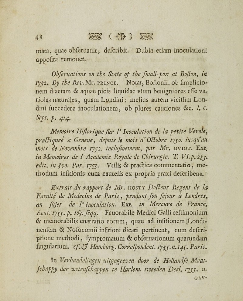 43 mata, quae obferuauit, defcribit. Dubia etiam inoculationi oppofita remouet Obferuations on the State oj the fmalUpox at Bojlon, in IJJ2*. By the Rev.Mv. prince. Notat, Bofionii, ob iimplicio- nein diaetam & aquae picis liquidae vlum benigniores ede va- rjolas naturales, quam Londini: melius autem vieiffim Lon¬ dini fuccedere inoculationem, ob piares cautiones &c, L c. Sej)t. p. 414. % * 4 . ' ' ftw Memoire Hi flor i que fur V Inoculation de la petite Verole, praei i que e a Gene ve, depuis le mois d’ OBobre ijyo. iusquau viois de Novembre ijyz. inclufiuement, par Air. gviot. Ext. in Memoire s de P Ac ademi e Royale de Cbirurgie. T. VI.p. 2gj. edit. in Svo. Par. ijtf. Vtilis & pradica commentatio; me¬ thodum inlitionis cum cautelis ex propria praxi deferibens. Extrait du rapport de Air. hosty Docleur Regent de la Facnlte de Medecine de Paris, pendant fon fejour d Londres, an flijet de P inoculation. Ext. in Mercure de France* Aont. /7p> iA^.fcqq. Fauorabile Medici Galli tedimonium & rnemorabilis enarratio eorum, quae ad infitionem [Londi- nenfem & Nofocomii infitioni dicati pertinent, cum deferi- ptione methodi, fymptomatum & obferuationum quarundatn lingularium. cf.eS Hamburg.Correfpondent. 11.14?. Paris. In Verhandelingen uitgegeeven door de Hollandfe Maat- fchappy der wetenfchappen te Harletn. tweeden Deel. rpjS* n- GAV-