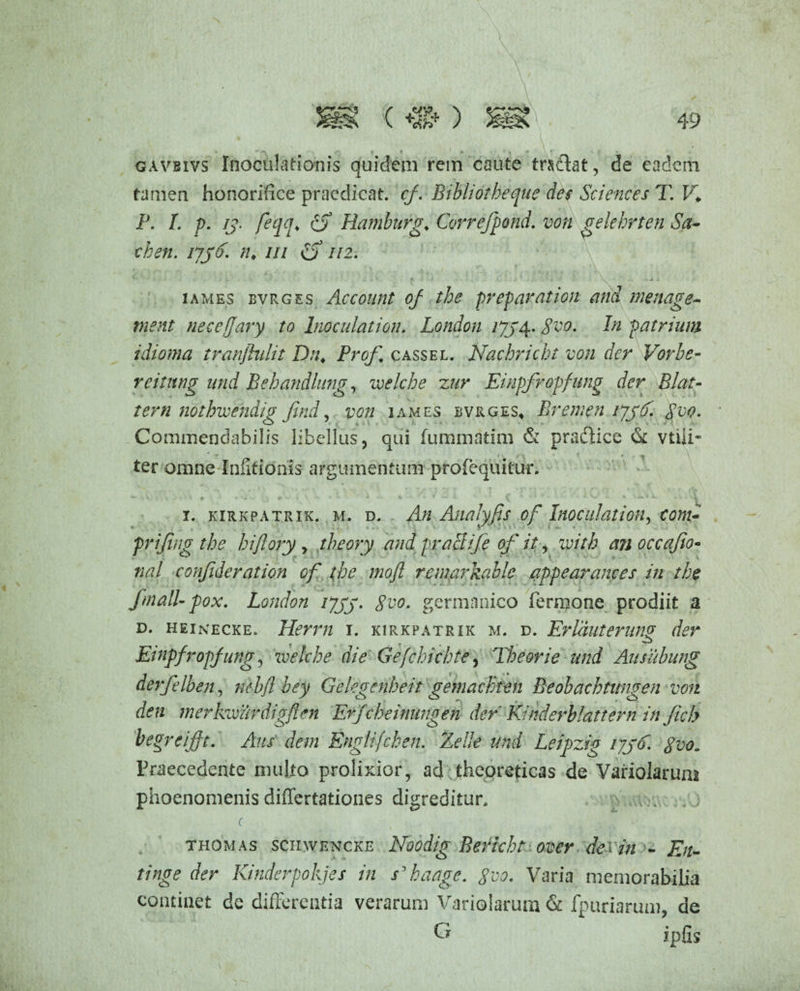 gavbivs Inoculationis quidem rem caute trsdlat, de eadem tamen honorifice praedicat, cf. Bibliotbeque des Sciences T. V. P. L p. jj. feqq«, (S Hamburg♦ Correfpond. von gelehrten Sa- chen. njd. n* m o 112. ' .. ^ • f ■ ' v .. > * iames bvrges Account of the prep arat ion and menage- vient necejjary to Inoculat ion. London ijj 4. geo. In patrium idioma tranflulit Dn♦ Prof cassel. Nachricht von der Vorbe- reitnng und Behandhing, voelcbe zur Eiupfropfung der Blat- tern nothwendig Jind, von iames bvrges, Bremen ijjf gvo. Commendabilis libellus, qui fummatim & praftice & vtiii- ter omne Infitionis argumentum profequitur. i. kirkpatrik. m. d. An Analyfis of Inoe illati oh, conu frijing the hijlory y theory and praei ife of it, with an occafio- nal confideration of the moft remarkable appearances in the fmalUpox. London ijjy. gvo. germnnico Termone prodiit a d. heikecke. Herrn 1. kirkpatrik m. d. Erlauterung der Etnpfropfung, zvelche die Gefchicbte, Theorie und Ausubung derfelben, nebfl bey Gelegenheit gemackten Beobacbtungen von den merkwurdigften Erfcbeinungen der Kinderblattern in fich begreift. Aus dem Englifcben. ZelJe und Leipzig i/jd. gvo„ Praecedente multo prolixior, ad theoreticas de Variolarunn phoenomenis differtationes digreditur, c thomas semvENCKE Noodig Bericht over de> in - En- tinge der Kinderpokjes in s ’ ha age. 8vo. Varia memorabilia continet de differentia verarum Variolarum & fpuriarum, de ipfis