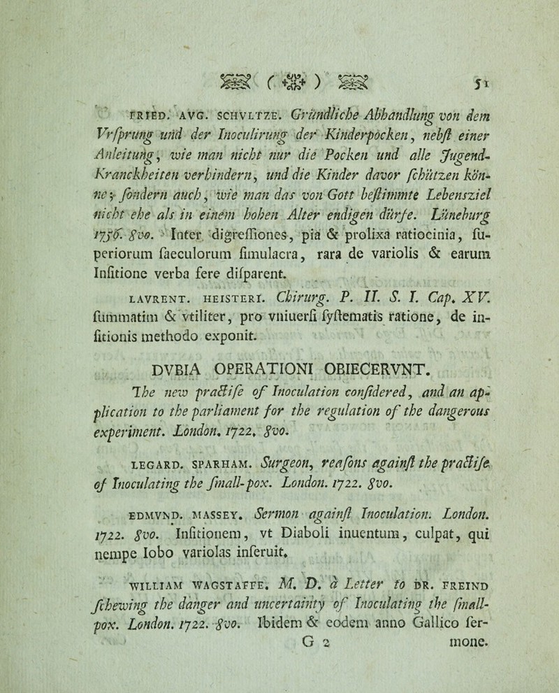 fried, avg. schvltze. Grimdliche Abhandlum von dem o Vrfprung und der Inoculirung der Kinderpocken, nebfl einer Anleitung, mi e man nicht nur die Pocken und alie fugend- Kranckheiten verhindern, und die Kinder davor fcbiitzen kdn- ; fondern duch, mi e man das von Gott beftimmte Lebensziel nicht ehe ais in einem hohen Alter endigen durje. Utneburg 1736. gve. Inter digreffiones, pia & prolixa ratiocinia, fu- periorum faeculorum fimulacra, rara de variolis & earum Inlitione verba fere difparent. lavrent. heisteri. Cbirurg. P. II. S. I. Gap♦ ZK fummatim & vtiliter, pro vniuerli fyftematis ratione, de in- fitionis methodo exponit. DVBIA OPERATIONI OBIECERVNT. ' '  * ~ -- r ' *- v., The nem praBife of hioculation conjidered, and an ap~ plication to the parliament for the regulation of the dangerous experiment. London«/722, legard. sparham. Surgeon, reafons againfl the praBife of Tnoculating the ftnall-pox. London. 1722. gvo. edmvnd. massey. Scvmon againfl Jnoculation. London. /722. Infitionem, vt Diaboli inuentum, culpat, qui nempe lobo variolas inferuit* william wagstaeee. M. D. a Leiter to dr. freind fcheming the danger and nncertainty of Inoculating the finali- pox. London. 1722. $vo. Ibidem & eodem anno Gallico fer- G 2 mone.