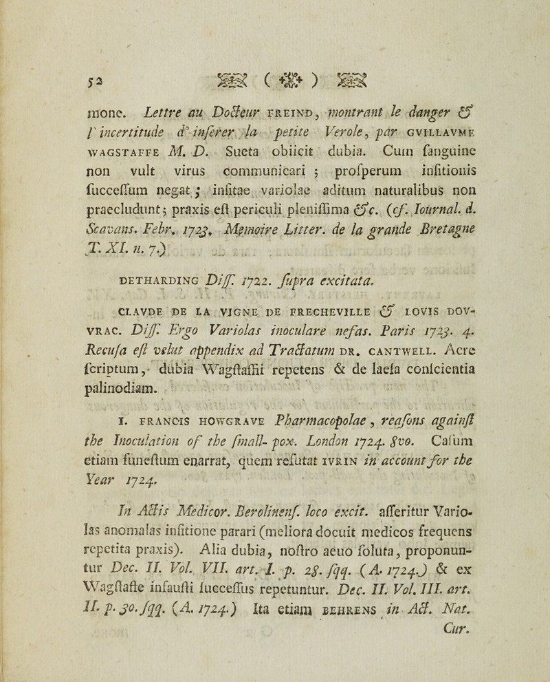 mone. Lettre au DoBeur freind, montrant le danger r incertitude d infer er la petite Ver ole, par gvillavmf, wagstaffe M. D. Sueta obiicit dubia. Cum (anguine non vult virus communicari ; profperum infitionis fuccefium negat; iniitae variolae aditum naturalibus non praecludunt j praxis efl periculi pleniilima (fc. (cf. Iournal. d. Scavans. Felr. iy2j> Mpmpire Litter. de la grande Br et agne T. XI. n. 7.) DETHARDING Dijf. IJ22. fllpra excitata* I V . .4. 4/ * i 1. • i \ - * - » J CLAVDE DE LA VJGNE DE FRECHEVILLE LOVIS DOV- vr ac. Dijf. Ergo Vari olas inoculare nefas. Paris ijzj. 4. Recu/a ejl vehit appendix ad Traciatum dr. cantwell. Acre fcriptum,* dubia Wagdaffii repetens & de laeia conicientia palinodiam. ' ■ • 1. francis howgrave Pharmacopolae, reafons againfl the Inoculation of the /'mali- pcw. London 1J24. $vo. Cafum etiam funeftum enarrat, quem refutat ivkin in accountfor the Year 1724. In Aliis Medicor. BerolinenJ. loco excit. afferitur Vario- ]as anomalas infidone parari (meliora docuit medicos frequens repetita praxis). Alia dubia, nodro aeuo foluta, proponun¬ tur Dec. II. Vol. VII. art. I. p. 2$. fq. (/±.1724.') & ex Wagdafte infandi lucceffus repetuntur. Dec. IL Vol. III. art. II- p- jo.jqq. (4.1724.) Ita edam bebrens in AB. Nat. Cur.