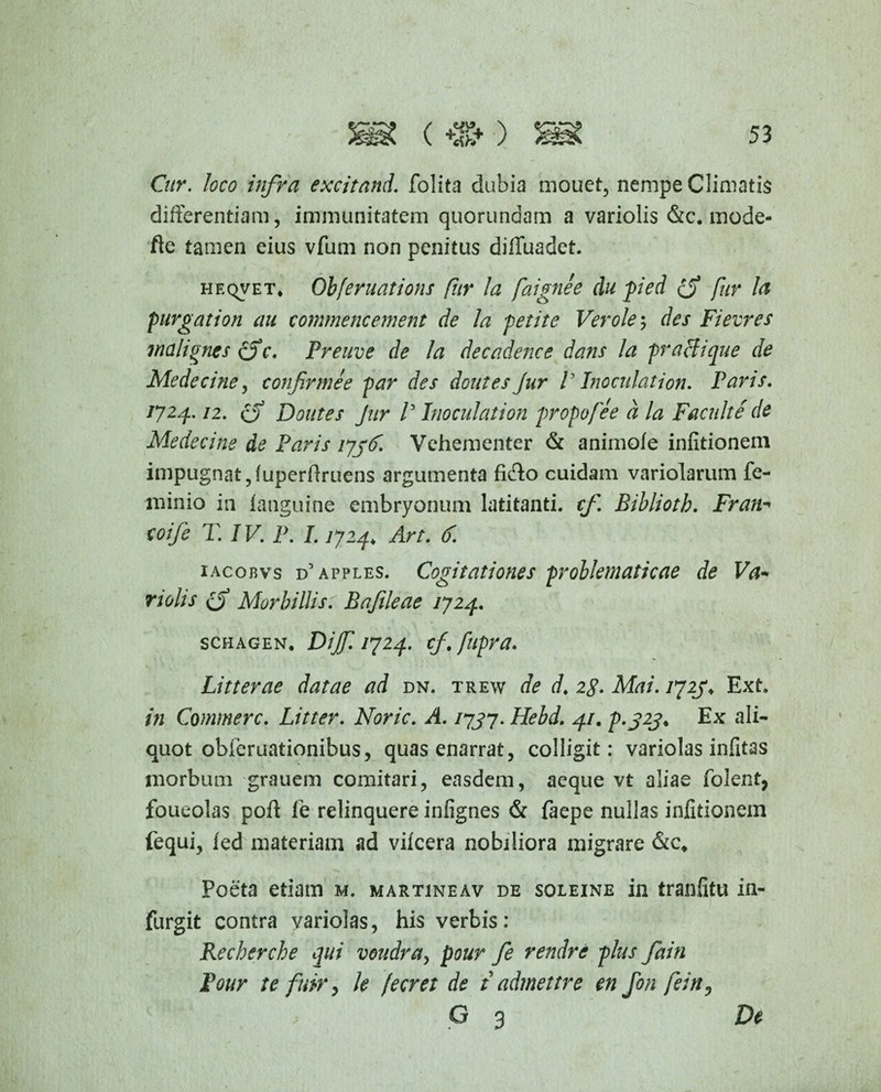 Cur. loco infra excitand. folita dubia mouet, nempe Climatis differentiam, immunitatem quorundain a variolis &c. mode- fte tamen eius vfum non penitus diffuadet. heqvet* Obferuations fur la faignee du pied fur la purgation au commencement de la petite Ver ole 5 des Fievres malignes (f c. Preuve de la decadence dans la praffique de Medeciney confirmee par des doutes Jur V Inoculation. Paris. 17 24- ti. 6 Doutes Jur f Inoculation propofee a la Facuit e de Medecine de Paris ljjC. Vehementer & animofe infitionem impugnat, (uperfiruens argumenta fi&o cuidam variolarum fe- minio in ianguine embryonum latitanti, cf Bibliotb. Fran-* coife T. IV. P. L 17zp Art. C. iacobvs d’apples. Cogitationes problematicae de Va~ nolis (f Morbillist Bafileae 1724. schagen. Dijf. 1724. cf. fupra. Litterae datae ad dn. trew de d. 28. Mai. 1723* Ext. in Commere. Litter. Noric. A. 1737. Hebd. 41. p.323. Ex ali¬ quot obieruationibus, quas enarrat, colligit: variolas infitas morbum grauem comitari, easdem, aeque vt aliae folent, foueolas poli: fe relinquere infignes & faepe nullas infitionem fequi, ied materiam ad vifcera nobiliora migrare &ct Poeta etiam m. martineav de soleine in tranfitu in- furgit contra yariolas, his verbis: Rechercbe qui voudra, pour fe rendre plus fain Pour te fuir, le (ecret de t admettre en fon fein, G 3 De