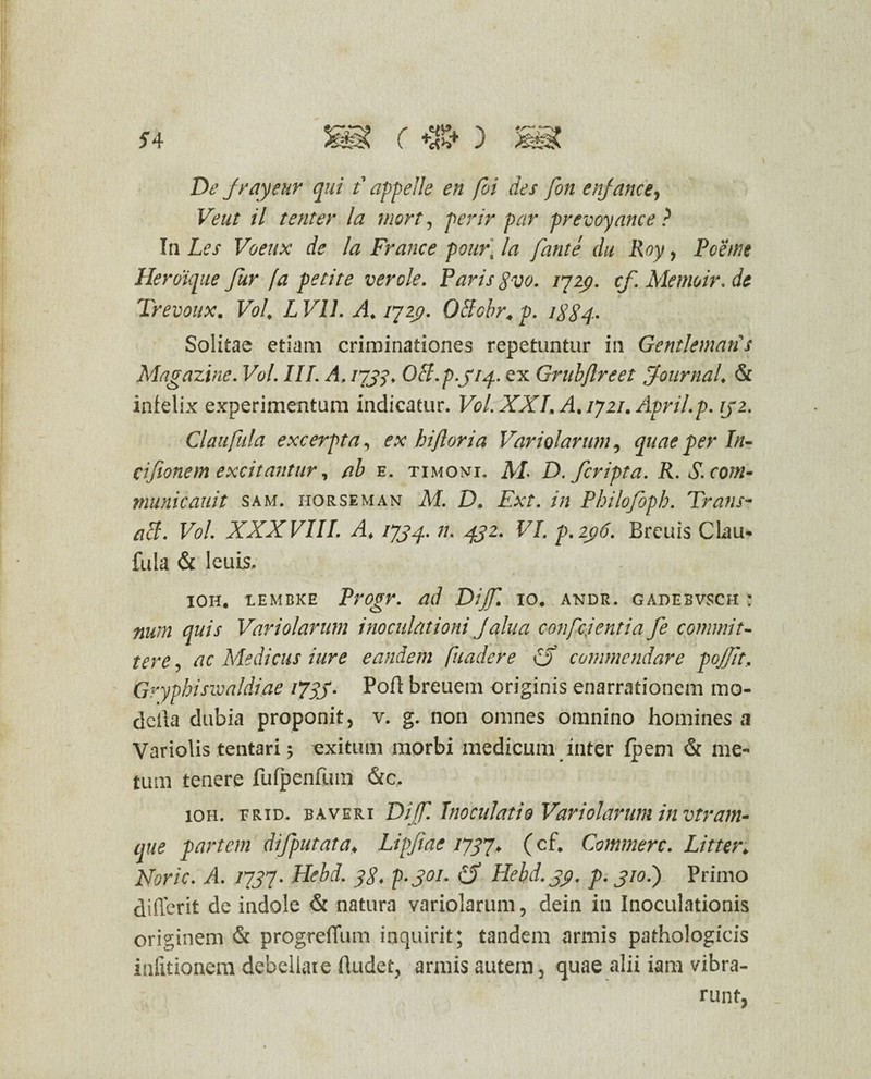 De Jrayeur qui t appelle en foi des fon enjance, Veut il tenter la mort, perir par prevoyance ? In Les Voeux de Ia France pour- la fante du Roy, Poe/ne Heroique fur fa petite ver ole. Paris gvo. 1729. cf. Memoir. de _ < Trevoux. Vol. L Vll. A. jyzp. Offobr. p. 1884. Solitae etiam criminationes repetuntur in Gentlemans Magazine. Vol. III. A. I7J?> OS.p.314. ex Grubftreet fournal. & infelix experimentum indicatur. Vol. XXL A. /72/. Apri/.p. 32. Claufula excerpta, ex hiftoria Variolarum, quae per In- cifionem excitantur, e. timoni. M D. fcripta. R.S.com- municauit sam. horseman ilf. D, £*?. /» Philofoph. Trans¬ abi. Vol. XXXVIII. A. /75^.472. FJ. p. 2pd Breuis Clau¬ fula & leuLS. ioh. lembke Progr. ad Dijf. 10. andr. gadebvsch : num quis Vari olar um inoculationi Jalua confcjentia fe commit¬ tere , ac Medicus iure eandem fuadere £$ commendare pojjit, Gryphiswaldiae 173J. Poft breuem originis enarrationem me¬ della dubia proponit, v. g. non omnes omnino homines a Variolis tentari 5 exitum morbi medicum inter fpem & me¬ tum tenere fufpenfum &c. ioh. erid. baveri Dif. Inoculatio Variolarum invtram- eque partem difputata♦ Lipfiae /757* (cf. Commere. Litter. Afcr/V. A /7J7. Hebd. gg. p.301. Hebd. yy. p. 310.) Primo differit de indole & natura variolarum, dein in Inoculationis originem & progreffum inquirit; tandem armis pathologicis infitionem debellate (ludet, armis autem, quae alii iam vibra-