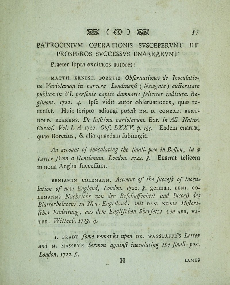 PATROCINIVM OPERATIONIS SVSCEPERVNT ET PROSPEROS SVCCESSVS ENARRARVNT Praeter fupra excitatos autores: matth. ernest. boretii Obfer nationes de Inoculatio¬ ne Variolarum in c arcere Londinenfi (Neivgate) anciori tat e publica in VI. per fanis capite damnatis feliciter injlituta. Re- gimont. 1722. 4. Ipfe vidit autor ©bleruationes, quas re- cenfet. Huic fcripto adiungi poteft dn. d. conrad. bert* hold. behrens. De Infitione variolarum♦ Ext. in AB. Natur. Curiof. Vol. 1. A. /727. Obf LXXV. p. 133. Eadem enarrat, quae Boretius, & alia quaedam fubiungit. An account of inoculating tke finali- pox in Bojlon, in a Letter from a Gentleman. London. /722. gm Enarrat felicem in noua Anglia fucceffum. BENIAMIN COLEMANN. AcCOUUt of the fllCCefs of i}tOCU~ lation of new England. London. 1722. g. german. beni. cq- lemanns Nacbricht von der Befchaffinheit und Succefi des Blatterbeltzens in Neu- Engelland, mit dan. neals Hiftoru fcher Einleitung, aus dem Englifcben uberfetzt von abk* va- ter. Wittenh 1723- f * . ' * • j 1. brady fome remarks upon dk. wag$taffe’s Letter and m. massey’s Sermon againjl imculating the fmall-pox. London, /722.8. JAMES