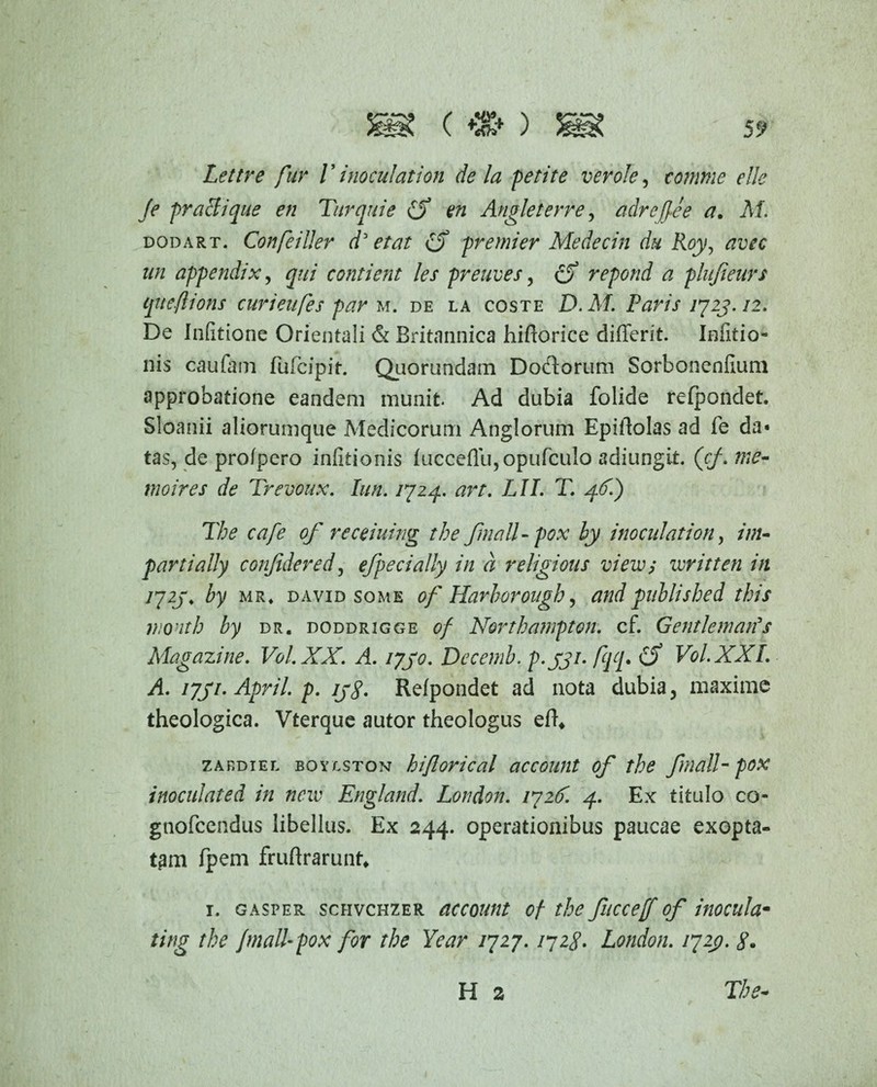 («♦) Lettre fur l ’ inoculation de la petite ver ole, comme etle fe praeli que en Turquie (S en Angleterre, adrejfee a. M. dodart. Confeiller d' e tat e$ premier Medecin du Roy, avec un appendix, qui contient les preuves, cf repond a plujieurs cjtteflions curieufes par m. de la coste D.M. Paris 1723.12. De Infitione Orientali & Britannica hifuorice differit. Infitio- nis caufam fufeipir. Quorundam Doflorum Sorbonenfium approbatione eandem munit. Ad dubia folide refpondet. Sioanii aliorumque Medicorum Anglorum Epiftolas ad fe da* tas, de profpero infitionis fucceffu,opufcula adiungit. ('cf.me- moires de Trevoux. Iun. /724. art. LII. T. p(f.) The cafe of receiuing the fmall-pox hy inoculation, inu parti ally conjidered, efpecially in a religious view; veriti en in 1723, by mr« david some of Harborougb, andpublished this wonth by dr. doddrigge 0/ Northampton. cf. Genti emanas Magazine. Vol.XX. A. 1730. Decemb. p-3Ji• /qq* £$ Vol.XXL A. 1731. April. p. 133. Refpondet ad nota dubia, maxime theologica. Vterque autor theologus efh zabdiel boylston hiftorical account of the fmalT pox inoculated in neiv England. London. 1726. 4. Ex titulo co- gnofeendus libellus. Ex 244. operationibus paucae exopta¬ tam fpem fruftrarunt* 1. gasper schvchzer account of the fuccetf of inocula- ting the Jmall-pox for the Year 1727.1728. London. 1723. 8. The* H 2