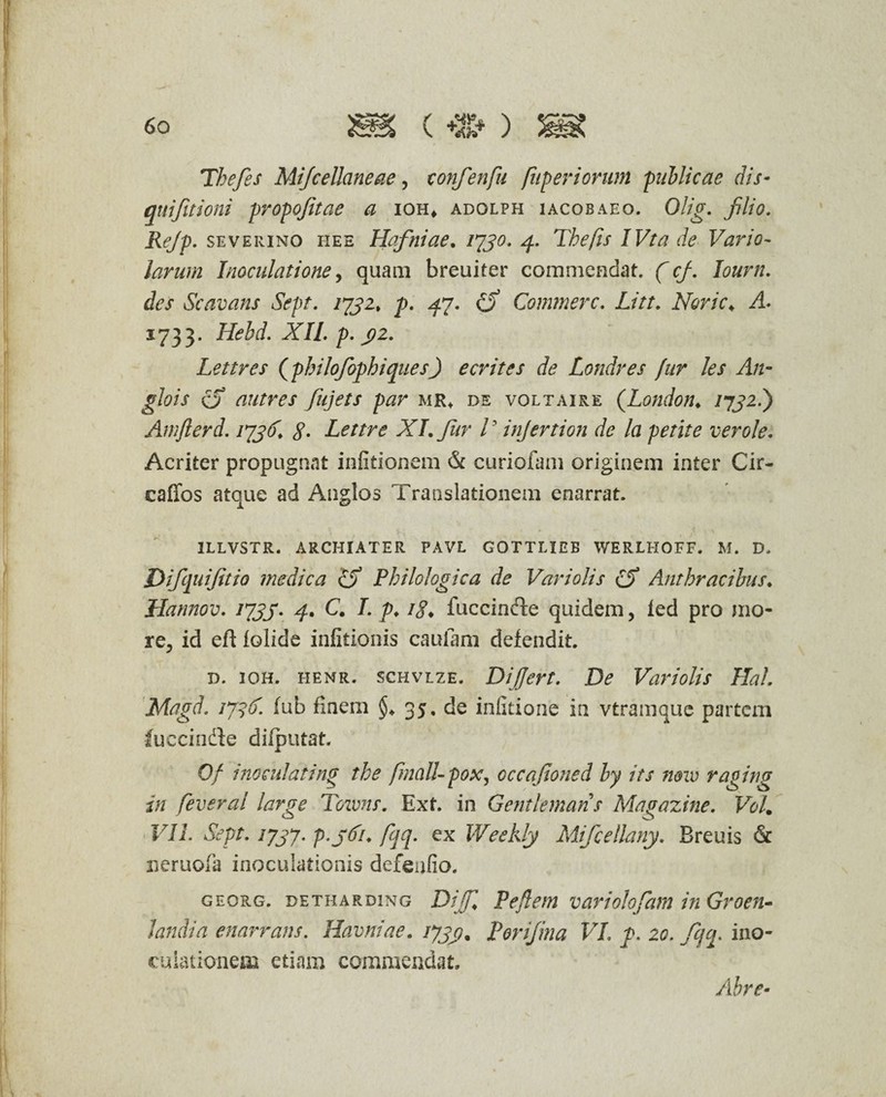 Thefes Mijcellaneae, confenfu fttper iorum publicae dis- quifitioni propofitae a ioh, adolph iacobaeo. Olig. filio. Rejp. severino hee Hafniae. 1730.4. The fis IVta de Vario- larum Inoculatione, quam breuiter commendat. (cf. lourn. des Scavans Sept. 1731, p. ^7. £5* Commere. Noric\ A 1733. Hebd. XII. p. 3)2. Lettres (philofophiquesJ e erit es de Londres fur les A11- glois a autres fiijets par mr. de voltaire (London♦ /7J2.) Amflerd. 173(1. 8• Lettre XI. fur V injertion de la petite ver ole. Acriter propugnat infitionem & curiofam originem inter Cir- caffos atque ad Anglos Translationem enarrat. 1LLVSTR. ARCHIATER PAVL GOTTLIEB WERLHOFF. M. D. Difquijitio medica cjf Philologica de Variolis £$ Anthracibus. Hannov. 1733. 4. C. I. p. 18♦ fuccinde quidem, fed pro mo¬ re, id eft iolide infitionis caufam defendit. d. ioh. henr. schvlze. Differt. De Variolis Hal. Magd. 1736. fub finem §. 35. de infitione in vtramque partem fuccindle dilputat. Of 'inoculating the finaU-pox, occafioned by its novo raging in feveral large Tozvns. Ext. in Gentlemans Magazine. Vol. VII. Sept. 1737. p.jdi. fqq. ex Weekly Mifcellany. Breuis & neruofa inoculationis defeufio. georg. DETHARDiNG Dijffi Peflem variolofam in Groen- Jandia enarrans. Havniae. 1733• Porifina VI. p. 20. fqq. ino¬ culationem etiam commendat. Abre-