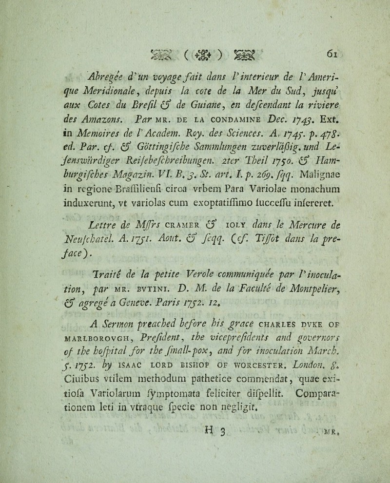 Abregee d'un voyagefait dans Pinterieur de VAmeri- que Meridionale, defuis la cote de la Mer du Sud, jusqu aux Cotes du Brefil de Guiane, en defcendant la riviere des Amazons. Par mr. de la condamine Dec. 1743. Ext. in Memoires de /’ Academ. Roy. des Sciences. A /74/. p.fjg. ed. Par. cf. £5* Gottingifche Sammlnngen zuverlafiig. und Le- Jenswurdiger Reifebefchreibungen. iter Tbeil 175°. £5* Ham* burgifches Magazin. VI. 3. St. art. I. p. 263. fqq. Malignae in regione Braffiiienft circa vrbem Para Variolae monachum induxerunt, vt variolas cum exoptatiffimo lucceffu infereret. Lettre de MJfrs cramer £5* ioly /* Mercure de NeuJcbateL A. 1731. Aout. o feqq. Qcf. TiJTot dans la pre- jace). Iraite de la petite Ver ole communi que e par P inocula* tion, par mr. bvtini. D. M. de la Faculte de Montpelier, £5* agrege a Gcneve. Paris 1732. 12# i! Sertnon preached lefore his gvace charles dvke of marlborovgh, Prejident, vicepreftdents and governors cf the hofpital for the JinalUpox, for inoculat ion March. 3.1732. by isaac lord bishop of worcester* London. Ciuibus vtilem methodum pathetice commendat, quae exi- tiofa Variolarum /ymptomata feliciter difpellit. Compara¬ tionem leti in vtraque fpecie non negligif.