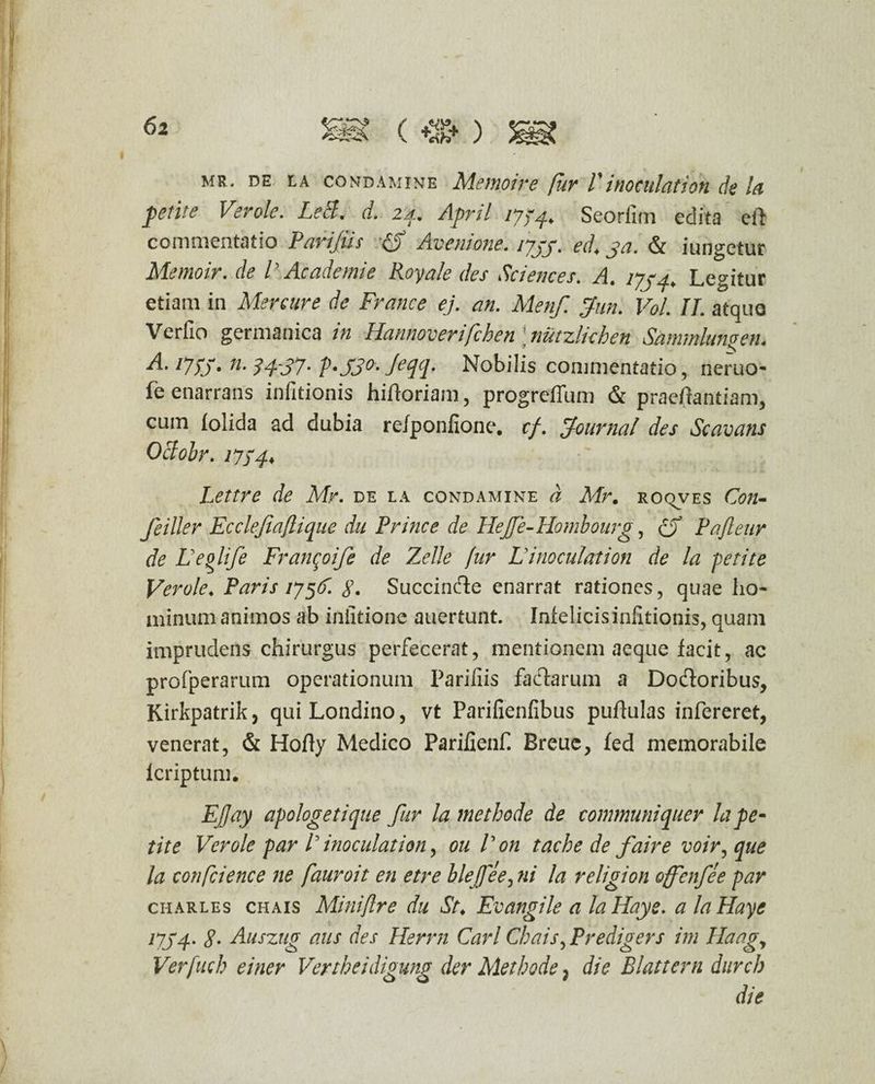 ) mr. de la comdamine Memoire fur P inoculat i ori de la ferite Verole. LeS. rf. 2%. April 1774. Seorlim edita eft commentatio Parifiis Avenione. lyjy. ed. ja. & iungetur Memoir. de V Ac ademi e Royale des Sciences. A. 17^4. Legitur etiam in Mere ure de France ej. an. Menf. fun. Vol. II. atque Verfio germanica in Hannoverifchen \nutzlichen Sammiungen. A* l7!5> n- ?4~S7- P*SS°‘ Jed(p Mobilis commentatio , neruo- fe enarrans infitionis hirtoriam, progreffum & praeftantiam, cum folida ad dubia relponfione. cf. Journal des Scavans Oclobr. i7f4* Lettre de Mr. de la condamine d Mr. roqves C<?«- Jeiller Ecclefiaflique du Prine e de Hejje-Hombourg, (5 Pafleur de Leolife Franqoife de Zelle fur Liinoculation de la -petite Verole. Paris 175(1. g. Succincte enarrat rationes, quae ho¬ minum animos ab iniitione auertunt. Infelicisinfitionis, quam imprudens chirurgus perfecerat, mentionem aeque facit, ac profperarum operationum Parifiis faclarum a Do&oribus, Kirkpatrik, quiLondino, vt Parifienfibus puftulas infereret, venerat, & Hofty Medico Parifienf. Breue, fed memorabile lcriptum. EJJay apologet i que fur la methode de communiquer la pe* tite Verole par P inoculation, ou V on tache de faire voir,que la confcience ne fauroit en etre bleffee, ni la religion offenfee par charles chais Miniflre du St. Evangile a laHaye. a laHaye 17J4- g. Auszug aus des Herrn Cari Chais, Predigers im Haagy Verfuch einer Vertheidigung der Methode 7 die Blattcrn durch die