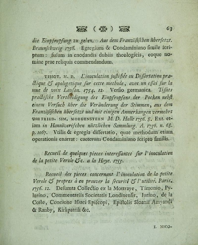 *3 die Einpfropfung zti geben♦ Aus dem Franzbfifchen uberfetzt. Eraunjclmeig tygd. Egregium & Condaminiano fimile Icri- ptum : fufum in enodandis dubiis theologicis, eoque no¬ mine prae reliquis commendandum. *+T\ ..... „ ... i / Y t i’ * r 'V i * / rf ^ (i * | f •• / tissot. m. d« L inoculat ion juJUfiee on Dijjertationpra¬ eit que apologe lique fur celte methode, avec un efai fur la mue de voix Laifan. /7/4. /2* , Verfio germanica. Tijjbts praBifche Vertfmdigung des Einpfropfens der Pocken nebfl einem Verfuch uber die Verdnderung der Stimmen, aus dem Franzofifchen uberfetzt und mit einigen Anmerkungen vermehrt von fried* sim* morgenstern M. D. Halle iyyd. $. Ext. et¬ iam in Hannbverifchen nutzlichen Sammlung. A. iyg6. n. 6$. p.iotfj. Vtilis & egregia differtatio, quae methodum etiam operationis enarrat: caeterum Condaminiano Icripto fimilis. Recueil de quelques pieces interejfantes fur V inoculati on de la petite Ver ole £5V. a la Haye. ijyy, • \ r . r V.*v V v ,t;, . p*; V ' ,*'• '  » ' V. ’’ - Recueil des pieces concernant V i no culat ion de la petite Ver ole cS propres d en prouver la f cur it i cf Futili te. Paris. jyyd. 12. Defumta Colleflio ex la Mottraye, Timonio, Py- larino, Commentariis Societatis Londinenfis, Iurino, de )a Cofle, Concione Ifaaci Epifdopi, Epiftolis Sloanii Amyandi & Ranby, Kirkpatrik &e. X NICO-