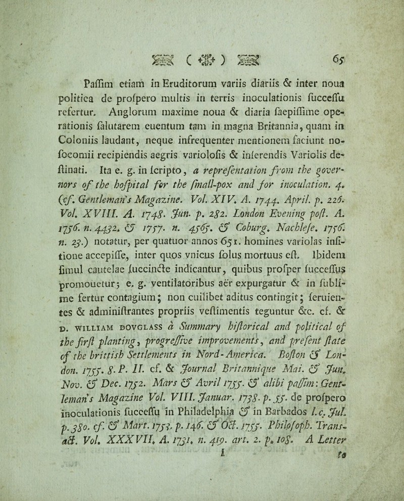 Paffim etiam in Eruditorum variis diariis & inter noua politica de profpero multis in terris inoculationis fuccefTu refertur. Anglorum maxime noua & diaria faepiffime ope¬ rationis (alutarem euentum tam in magna Britannia, quam in Coloniis laudant, neque infrequenter mentionem faciunt no- focomii recipiendis aegris variolofis & inferendis Variolis de- fiinati. Ita e. g. in icripto, a reprefintation from the gover- nors of the hofpital for the fmall-pox and for i nocui at ion. 4* (cf Gentkmarts Magazine. Vol. XIV♦ A. 1744. April. p. 226. Voh XVIII. A. 1748• Juti. p. 282. London Evening pofl. A. 1736'. n. 4432> (3 1777. n. 4j6j. cf Coburg,► Nachlefe. 177(0. n. 23.) notatur, per quatuor annos 651. homines variolas infi- tione accepiffe, inter quos vnicus fblus mortuus efh Ibidem fimul cautelae fuccinfte indicantur, quibus profper fucceffus promonetur; e. g. ventilatoribus aer expurgatur & in fubli- me fertur contagium; non cuilibet aditus contingit; feruieii- tes & adminiftrantes propriis veflimentis teguntur &c. cf. & p. william dovglass a Summary biftorical and politica! of the firfl planting, progrejfjive improvements, and prefent flate of the brittish Settlenients in Nor d- America. Boflon cf Lon¬ don. 1733. 8-P- II- cf* & Journal Erit annique Ala i. cf Jun» Alov. cf Dec. 1732. Mars cf Avril 1733. & paffim • Gent* lemans Magazine Vol. VIII. Januar. 1778- p- 33- de profpero inoculationis fucceffu in Philadelphia Cf in Barbados l.c.JuL p. 380. cf. cf Mart. 1733, p. 146. cf OH. 1733. Pbilpfopb. Trans- aH. VoL XXX VIE A. 1731♦ n. 413. art. 2. p* 10$. A Letter