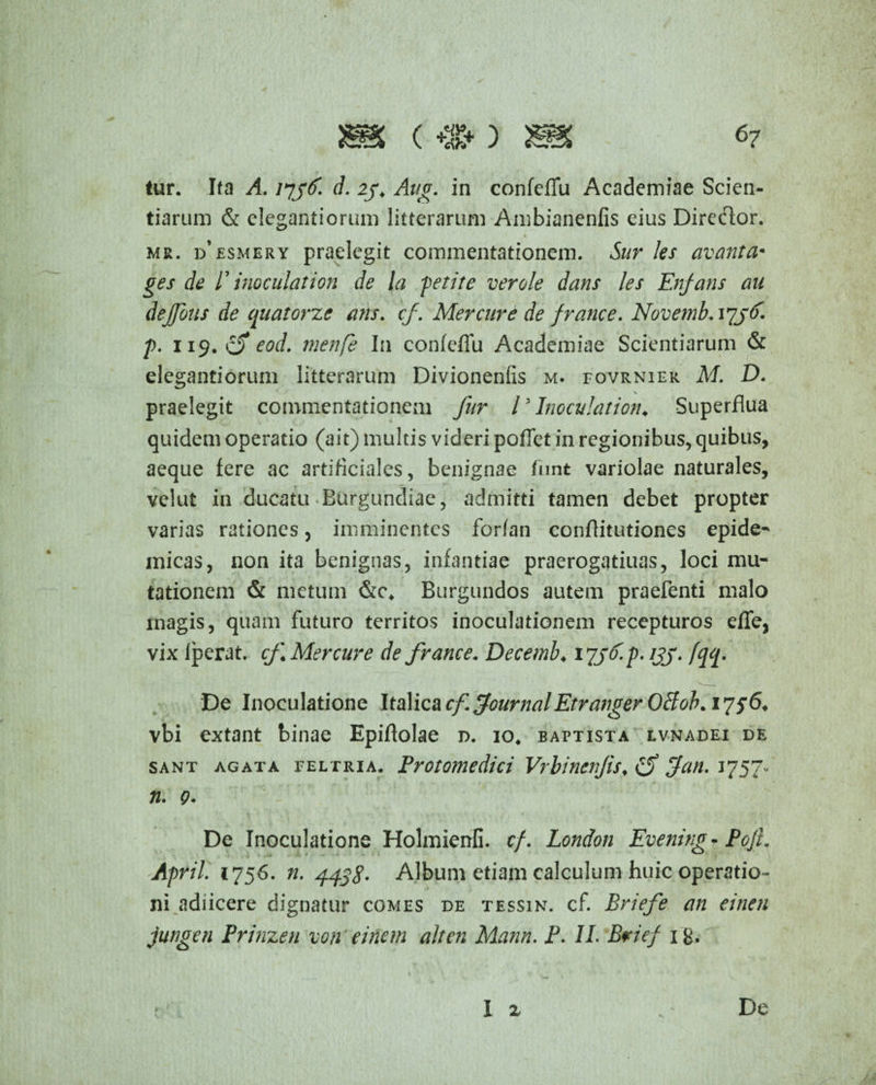 tur. Ita A. 1736. d. 23, Aug. in confeffu Academiae Scien¬ tiarum & elegantiorum litterarum Ambianenfis eius Director. mr. d*esmery praelegit commentationem. Sur les avanta* ges de r inoculat ion de la feti te ver ole dans les Enfans au dejfous de quatorze ans. cf. Mercure de f rance. Novemb.iyyd'. f. 119. eod. menfe In confeffu Academiae Scientiarum & elegantiorum litterarum Divionenfis m. fovrnier M. D. praelegit commentationem fur l3 Ino cui at ion* Superflua quidem operatio (ait) multis videri pollet in regionibus, quibus, aeque fere ac artificiales, benignae funt variolae naturales, velut in ducatu Burgundiae, admitti tamen debet propter varias rationes, imminentes forfan conflitutiones epide- micas, non ita benignas, infantiae praerogatiuas, loci mu¬ tationem & metum &c* Burgundos autem praefenti malo magis, quam futuro territos inoculationem recepturos effe, vix Iperat. cf Mercure de france. Decemb♦ 1^3 3. f. 133. fqq. De Inoculatione \ta\icacf Journal EtrangerOffob* 1756. vbi extant binae Epiftolae d. 10. baptista lvnadei de sant agata feltria. Protomedici Vrbincnjis* (f Jan. 1757- n. 9. De Inoculatione Holmienfi. cf. London Evening- PojL April. 1756. n. 4438- Album etiam calculum huic operatio¬ ni adiicere dignatur comes de tessin. cf. Briefe an einen jungen Prinzen von einem ait en Mann. P. II. Brief i&,