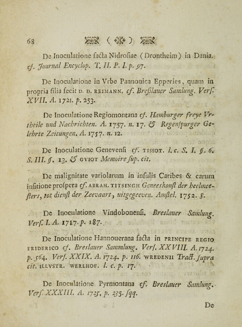 De Inoculatione fa&a Nidrofiae (Dronthcim) in Dania. tj. Journal Encyclop. T> II. F. l.p. yy. De Inoculatione in Vrbe Pannonica Epperies, quam in propria filia fecit d. d. rjeimann, cf Breflauer Samlung. Verfl XVII. A. 1721. p. 253. De Inoculatione Regiomontana cf. Hamlurger freye Vr* theile and Nachrichten. A. 1757. n. 17. cJ Regen[purger Ge* lehrte Zcitungen. A. 175 7. n. 12. De Inoculatione Genevenfi cf. tissot. 7* c. 6. L jf. S, III. f 13. £5* gviot Memoirefup\ cit. De malignitate variolarum in infulis Caribes & carum infitioneprofpera cf. abrah. titsingh Geneeskonft der heelmee- flers, tot, dienft der Zeevaart, uigegeeven. Amjlel. 1752. De Inoculatione Vindoboncnfi. Breslauer Samlung. Verf. I. A. 1717 f- 187-.■ De Inoculatione Hannouerana fafta in principe regio friderico cf. Breslauer Sammlung. Verf. XXVIII. A. 1724. p. j64. Ver/. XXIX. A. 1724. p. 116. wredenii Tracl.Jupra cit. 1LLVSTR. WERLHOF. I. C. p. JJ. • * ' '• * ■ ' r > \ * a F * 1 5 • „ 1 ‘f i i I J ' De Inoculatione Pyrmontana cf. Breslauer Samlung Verf XXXIII. /i* /727, p. 2J5. fqp.