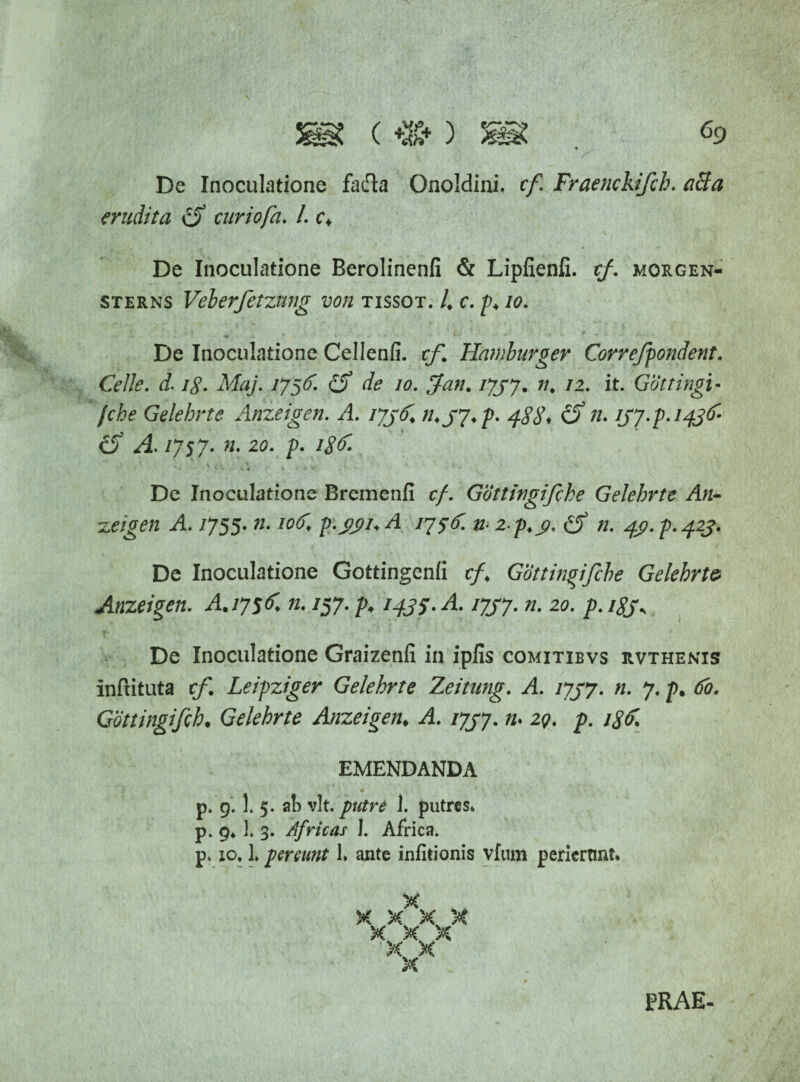De Inoculatione fadla Onoldini. cf. Fraenckifch. aBa erudita curiofa. L c* De Inoculatione Berolinenfi & Lipfienli. cf. morgen- sterns Veberfetzvmg von tissot. 4 c. p* io. De Inoculatione Cellenfi. cf. Hamburger Correfpondent. Celle. d. /£. Maj. 1756. de 10. ffan. 1737. n. 12. it. Gottingi- fche Gelehrte Anzeigen. A. 1736* n*S7*P' 488* &7U (f A. /757. ». 20. p. 18 De Inoculatione Bremenfi cf. Gottingifche Gelehrte An- zeigen A. 1755. n. iof. p.jyi.A 1756. n< z-p.y. (f n. 49. p. 423. De Inoculatione Gottingenli cf* Gottingifche Gelehrto Anzeigen. A. 1756 n. /57. p* 1435- A. 1737. n. 20. p. 183; De Inoculatione Graizenfi in ipfis comitibvs rvthenis inftituta cf. Leipziger Gelehrte Zeitung. A. 1737. n. 7. p. 60. Gdttingifch• Gelehrte Anzeigen* A. 1737. n* 2q. p. /<?£ EMENDANDA p. 9. 1. 5. a!) vlt. putre 1. putres* p. 9. 3. 3. Africas J. Africa. p. 10.1* pereunt 1. ante infitionis vfum perierant. % X X X X X X X )< X X PRAE.