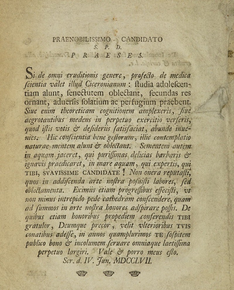 PRAENOBILISSIMO ' CANDIDATO S. P. D. P R A E S E S. ^ ^ \ Vv -4 «,V- s * i-f S? de omni eruditionis genere, profeHo de medica [cientia valet illud Ciceronianum : ftudia adolefcen- tiam alunt, fene&utem oble&ant, fecundas res ornant, aduerfis folatium ac perfugium praebent. Siue enim theoreticam cognitionem amplexeris, Jute aegrotantibus me dens in perpetuo exercitio verferis, quod iflis votis & dejideriis fatis faciat > abunde inue- mes. Hic confcienti a bene geflorum, illic contemplatio naturae mentem alunt & obleSlant. Sementem autem in aquam jaceret, qui puri ([unas delicias barbaris & ignavis praedicaret, in mare aquam, qui expertis, qui tibi, svavissime candidate I Non onera reputaflt, quos in addifeenda arte noflra pofuifli labores, fed oblectamenta. Eximiis etiam progrejjibus effecifti, vt non minus intrepido pede cathedram confiendere, quam ad furnmos in arte nojlra honores adfpirare pojfis. De quibus etiam honoribus propediem conferendis tibi gratulor, Deum que precor, velit vlterioribus tyts conatibus adejfe, in annos quamplurimos te fofpitem publico bono & incolumem [eruare omniaque laetiffima perpetuo largiri. Vale & porro meus e[o.