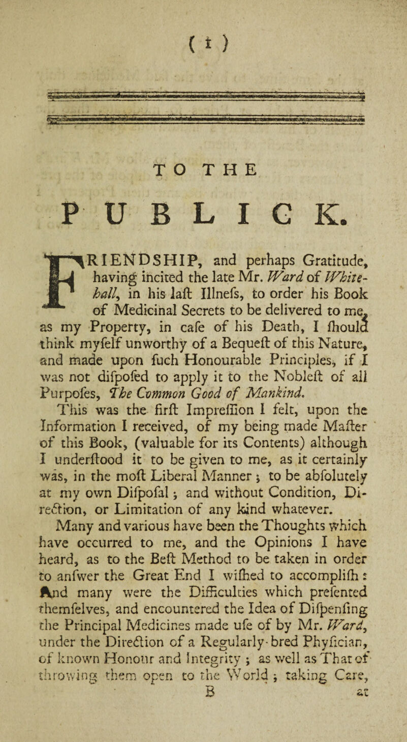 TO THE PUBLIC K. RIENDSHIP, and perhaps Gratitude, having incited the late Mr. Ward of White¬ hall, in his laft Illnefs, to order his Book of Medicinal Secrets to be delivered to me. as my Property, in cafe of his Death, I fhoula think myfelf unworthy of a Bequed of this Nature, and made upon fuch Honourable Principles, if X was not difpofed to apply it to the Noblelt of all Purpofes, ihe Common Good of Mankind. This was the firft Impreffion I felt, upon the Information I received, of my being made Mafler of this Book, (valuable for its Contents) although I underdood it to be given to me, as it certainly was, in the mod Liberal Manner \ to be abfolutely at my own Difpofal * and without Condition, Di¬ rection, or Limitation of any kind whatever. Many and various have been the Thoughts which have occurred to me, and the Opinions I have heard, as to the Bed Method to be taken in order to anfwer the Great End I wifhed to accomplifh: And many were the Difficulties which presented themfelves, and encountered the Idea of Difpenfing the Principal Medicines made ufe of by Mr. Ward, under the Dire&ion of a Regularly-bred Phyfician, of known Honour and Integrity ; as well as That of throwing them open to the World * taking Care,