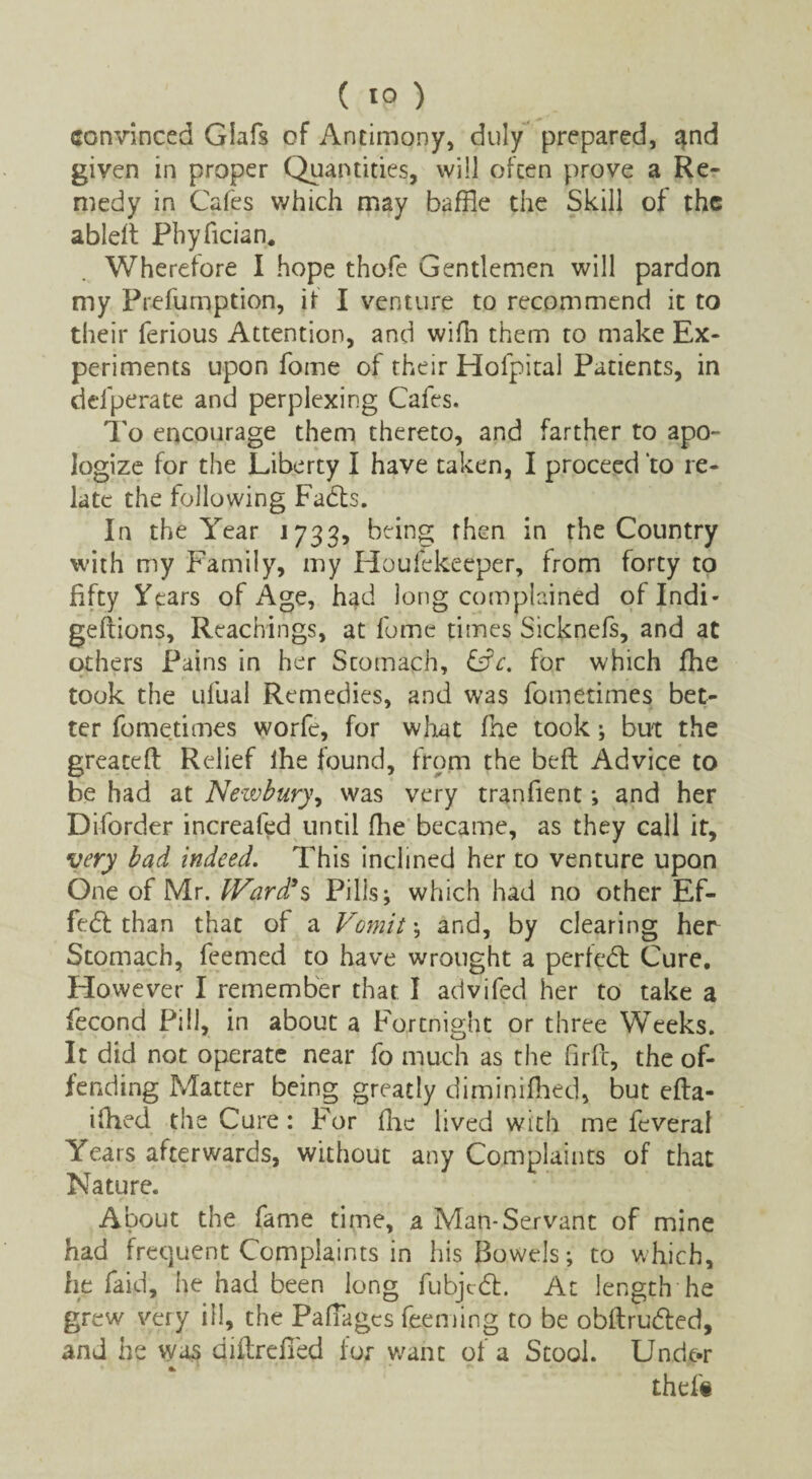 convinced Glafs of Antimony, duly prepared, ^nd given in proper Quantities, will often prove a Re¬ medy in Cafes which may baffle the Skill of the ableft Phyfician. Wherefore I hope thofe Gentlemen will pardon my Frefumption, if I venture to recommend it to their ferious Attention, and wifh them to make Ex¬ periments upon foine of their Hofpital Patients, in delperate and perplexing Cafes. To encourage them thereto, and farther to apo¬ logize for the Liberty I have taken, I proceed to re¬ late the following Fadts. In the Year 1733, being then in the Country with my Family, my Houfekeeper, from forty to fifty Years of Age, had long complained oflndi- geftions, Reachings, at fume times Sicknefs, and at others Pains in her Stomach, &c. for which fhe took the ufual Remedies, and was fometimes bet¬ ter fometimes worfe, for what fhe took; but the greatefl Relief ihe found, from the beft Advice to be had at Newbury, was very tranfient; and her Di-forder increafed until fhe became, as they call it, very bad indeed. This inclined her to venture upon One of Mr. Ward's Pills; which had no other Ef¬ fect than that of a Vomit; and, by clearing her Stomach, feemed to have wrought a perk'd: Cure, However I remember that I advifed her to take a fecond Pill, in about a Fortnight or three Weeks. It did not operate near fo much as the firfc, the of¬ fending Matter being greatly diminifhed, but efta- ifhed the Cure : For flic lived with me feveral Years afterwards, without any Complaints of that Nature. About the fame time, a Man-Servant of mine had frequent Complaints in his Bowels; to which, he faid, he had been long fubjcdl. At length he grew very ill, the Paffages Teeming to be obftrudted, and he was diftrdled for want of a Stool. Unde-r thel«