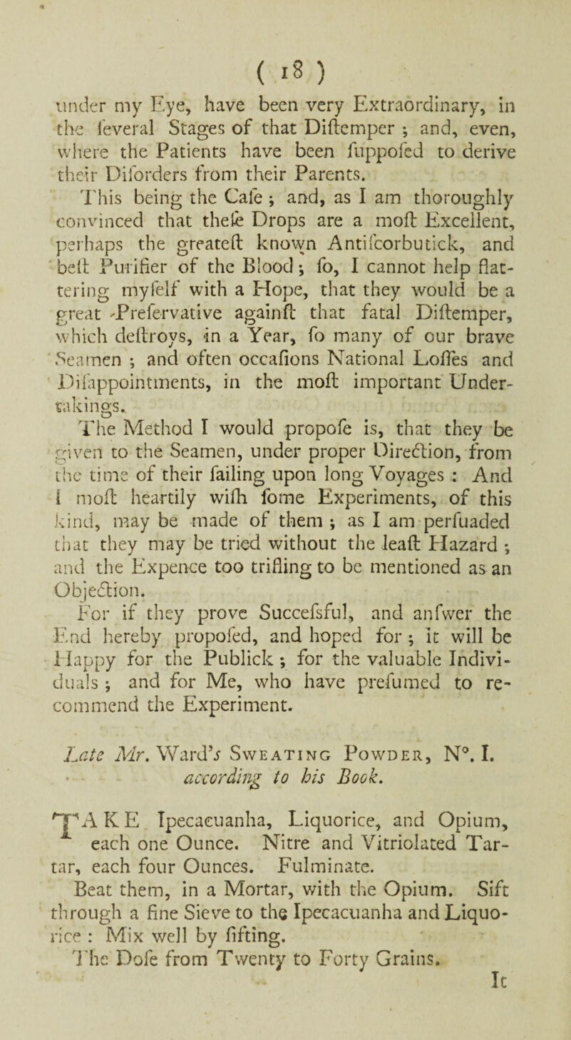 under my Eye, have been very Extraordinary, in the ieveral Stages of that Diftemper •, and, even, where the Patients have been fuppofcd to derive their Diforders from their Parents. This being the Cafe ; and, as I am thoroughly convinced that thele Drops are a mod: Excellent, perhaps the greateft known Antifcorbutick, and belt Purifier of the Blood; fo, I cannot help flat¬ tering myfelf with a Hope, that they would be a great dPrefervat-ive againft that fatal Diftemper, which deftroys, in a Year, fo many of our brave Seamen *, and often occafions National Lofles and Difappointments, in the moft important Under¬ takings,. The Method I would propofe is, that they be given to the Seamen, under proper Direction, from the time of their failing upon long Voyages : And [ moft heartily wifh forne Experiments, of this kind, may be made of them ; as I am perfuaded that they may be tried without the leaft Efazard *, and the Expence too trifling to be mentioned as an Objection. For if they prove Succefsful, and anfvver the End hereby propofed, and hoped for ; it will be Happy for the Publick; for the valuable Indivi¬ duals ; and for Me, who have prefumed to re¬ commend the Experiment. Late Mr. Ward*s Sweating Powder, N°. I. according to his Book. 'jpAKE Ipecacuanha, Liquorice, and Opium, * each one Ounce. Nitre and Vitriolated Tar¬ tar, each four Ounces. Fulminate. Beat them, in a Mortar, with the Opium. Sift through a fine Sieve to the Ipecacuanha and Liquo¬ rice : Mix well by lifting. Hie Dofe from Twenty to Forty Grains. It