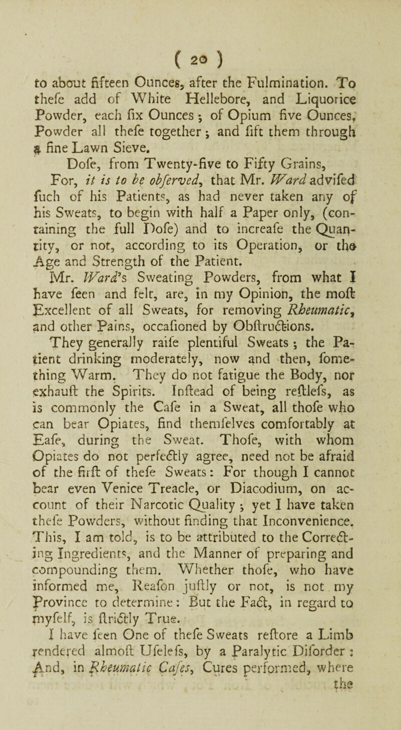 to about fifteen Ounces, after the Fulmination. To thefe add of White Hellebore, and Liquorice Powder, each fix Ounces *, of Opium five Ounces. Powder all thefe together ; and fift them through $ fine Lawn Sieve. Dofe, from Twenty-five to Fifty Grains, For, it is to be obferved, that Mr. Ward advifed fuch of his Patients, as had never taken any of his Sweats, to begin with half a Paper only, (con¬ taining the full Dofe) and to increafe the Quan¬ tity, or not, according to its Operation, or tho Age and Strength of the Patient. Mr. Ward?s Sweating Powders, from what I have feen and felt, are, in my Opinion, the moft Excellent of all Sweats, for removing Rheumatic, and other Pains, occafioned by Obftrudfcions. They generally raife plentiful Sweats ; the Pa¬ rent drinking moderately, now and then, fome- thing Warm. They do not fatigue the Body, nor exhauft the Spirits. Inflead of being reftlefs, as is commonly the Cafe in a Sweat, all thofe who can bear Opiates, find themfelves comfortably at Eafe, during the Sweat. Thofe, with whom Opiates do not perfectly agree, need not be afraid of the firft of thefe Sweats: For though I cannot bear even Venice Treacle, or Diacodium, on ac¬ count of their Narcotic Quality •, yet I have taken thefe Powders, without finding that Inconvenience. This, I am told, is to be attributed to the Corredt- jng Ingredients, and the Manner of preparing and compounding them. Whether thofe, who have informed me, Reafon juftly or not, is not my Province to determine: But the Fadt, in regard to myfelf, is flridtly True. I have feen One of thefe Sweats reflore a Limb rendered almoft Ufelefs, by a Paralytic Diforder : And, in Rheumatic Cafes, Cures performed, where the