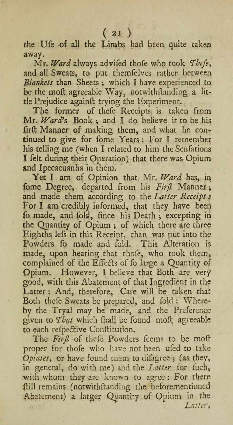 the Ufe of all the Limbs had been quite taken away. Mr. Ward always advifed thofe who took Thefe, and all Sweats, to put themfelves rather between Blankets chan Sheets * which I have experienced to be the mo ft agreeable Way, notwithftanding a lit¬ tle Prejudice againfi: trying the Experiment. The former of thefe Receipts is taken from Mr. Ward’s Book ; and I do believe it to be his firft Manner of making them, and what he con¬ tinued to give for fome Years: For I remember his telling me (when I related to him the Senfations I felt during their Operation) that there was Opium and Ipecacuanha in them. Yet I am of Opinion that Mr. Ward has, ii> fome Degree, departed from his Firfi Manner; and made them according to the Latter Receipt: For I am credibly informed, that they have been fo made, and fold, fmce his Death ; excepting in the Quantity of Opium ; of which there are three Eighths lefs in this Receipt, than was put into the Powders fo made and fold. This Alteration is made, upon hearing that thofe, who took them, complained of the Effedbs of fo large a Quantity of Opium. However, I believe that Both are very good, with this Abatement of that Ingredient in the Latter: And, therefore. Care will be taken that Both thefe Sweats be prepared, and fold : Where* by the Tryal may be made, ajid the Preference given to That which fhall be found mofl; agreeable to each refpedtive Conftitution. The Firjl of thefe Powders feems to be mofl proper for thofe who have not been ufed to take Opiates, or have found them, to difagree ; (as they, in general, do with me) and the Latter for fuch, with whom they are known to agree : For there (fill remains (notwithfhnding the beforementioned Abatement) a larger Quantity of Opium in the Latter,